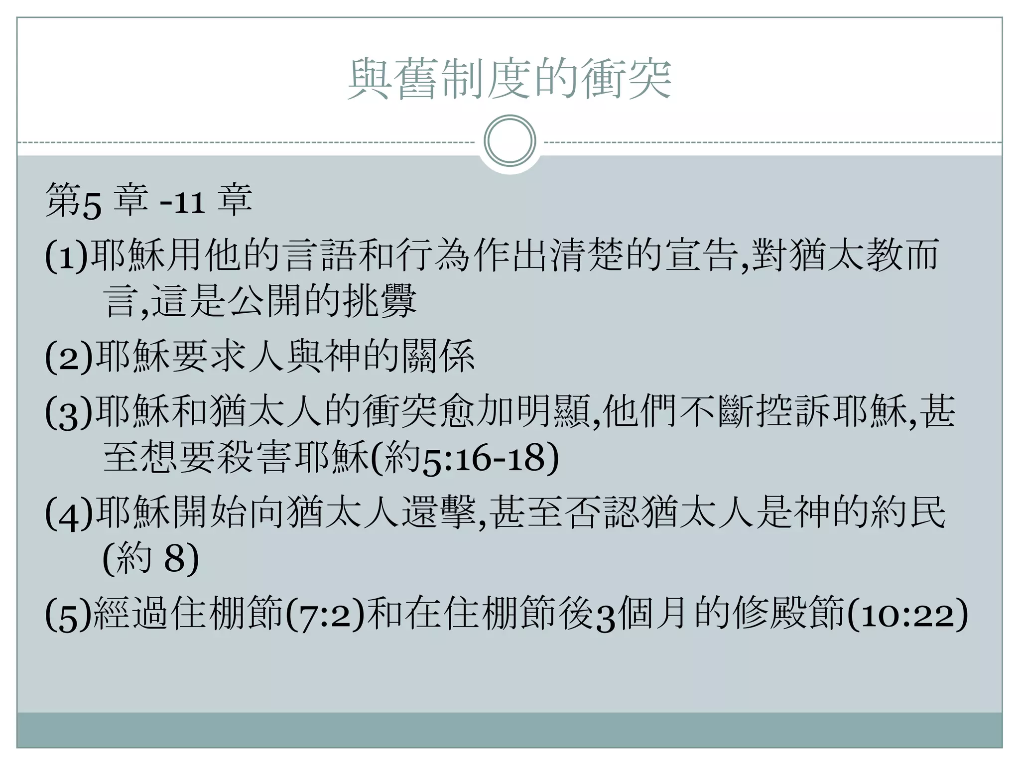 與舊制度的衝突
第5 章 -11 章
(1)耶穌用他的言語和行為作出清楚的宣告,對猶太教而
言,這是公開的挑釁
(2)耶穌要求人與神的關係
(3)耶穌和猶太人的衝突愈加明顯,他們不斷控訴耶穌,甚
至想要殺害耶穌(約5:16-18)
(4)耶穌開始向猶太人還擊,甚至否認猶太人是神的約民
(約 8)
(5)經過住棚節(7:2)和在住棚節後3個月的修殿節(10:22)

 