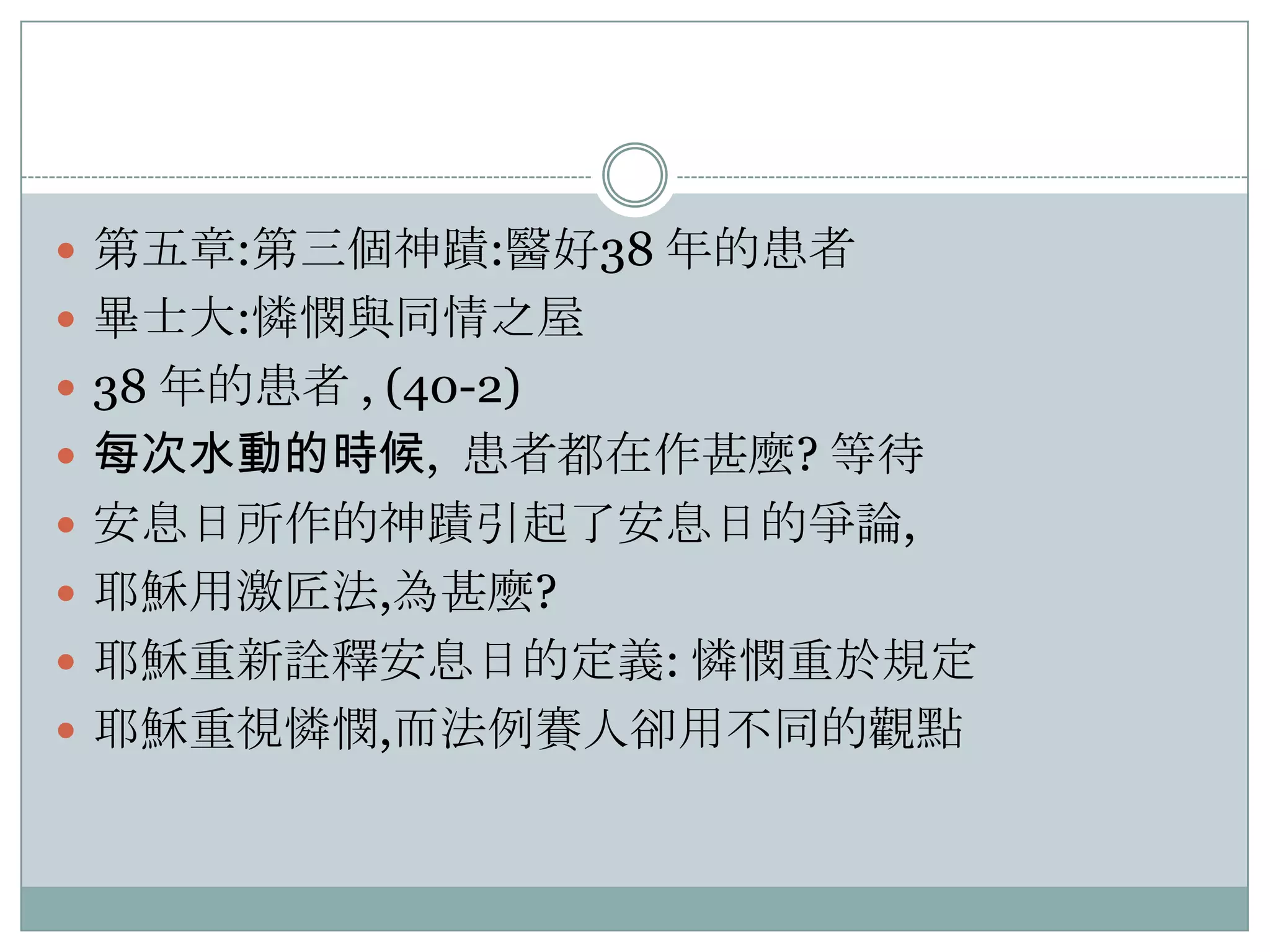  第五章:第三個神蹟:醫好38 年的患者
 畢士大:憐憫與同情之屋
 38 年的患者 , (40-2)
 每次水動的時候, 患者都在作甚麼? 等待
 安息日所作的神蹟引起了安息日的爭論,
 耶穌用激匠法,為甚麼?
 耶穌重新詮釋安息日的定義: 憐憫重於規定
 耶穌重視憐憫,而法例賽人卻用不同的觀點

 
