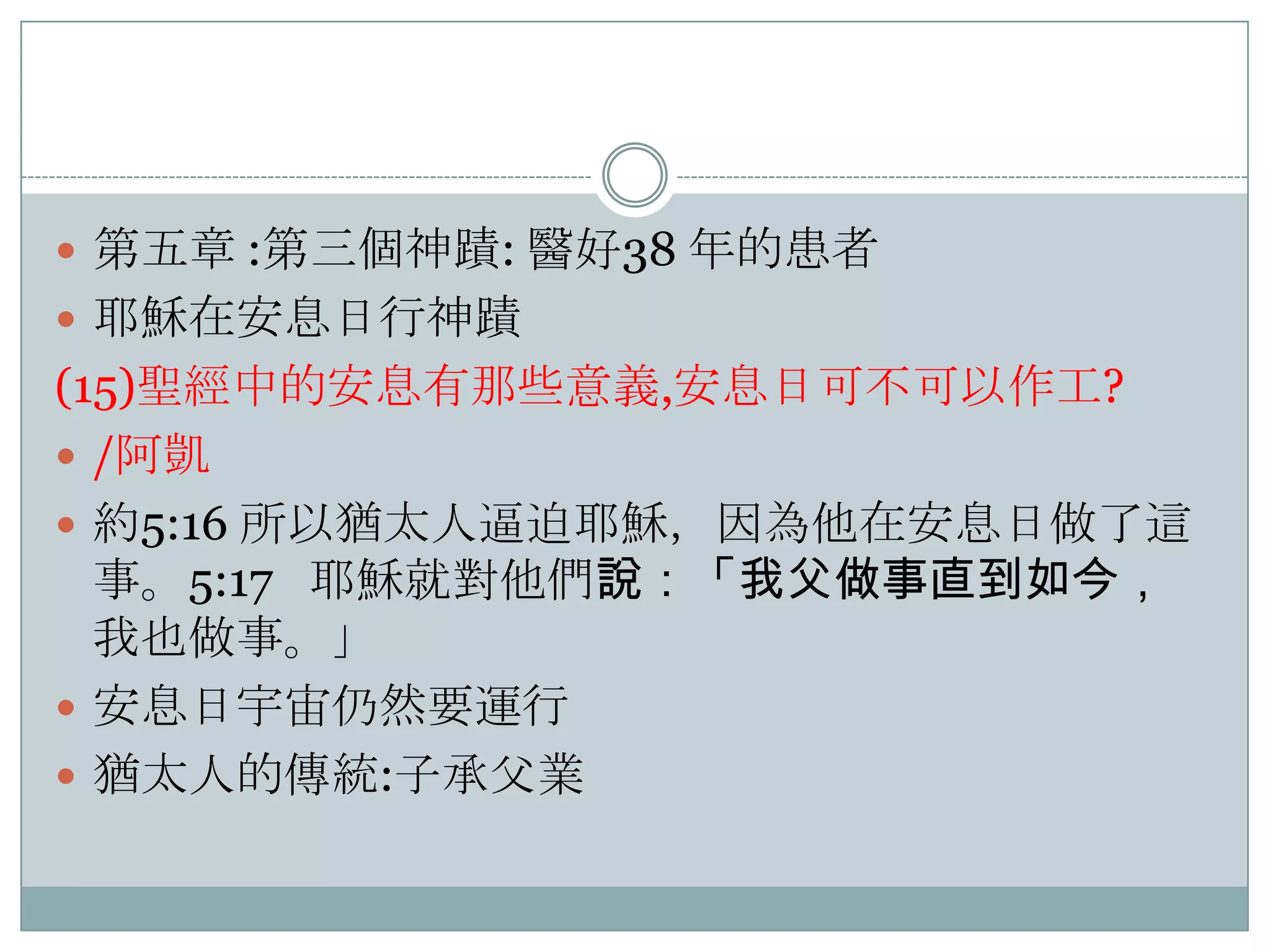  第五章 :第三個神蹟: 醫好38 年的患者
 耶穌在安息日行神蹟

(15)聖經中的安息有那些意義,安息日可不可以作工?
 /阿凱
 約5:16 所以猶太人逼迫耶穌，因為他在安息日做了這
事。5:17 耶穌就對他們說：「我父做事直到如今，
我也做事。」
 安息日宇宙仌然要運行
 猶太人的傳統:子承父業

 