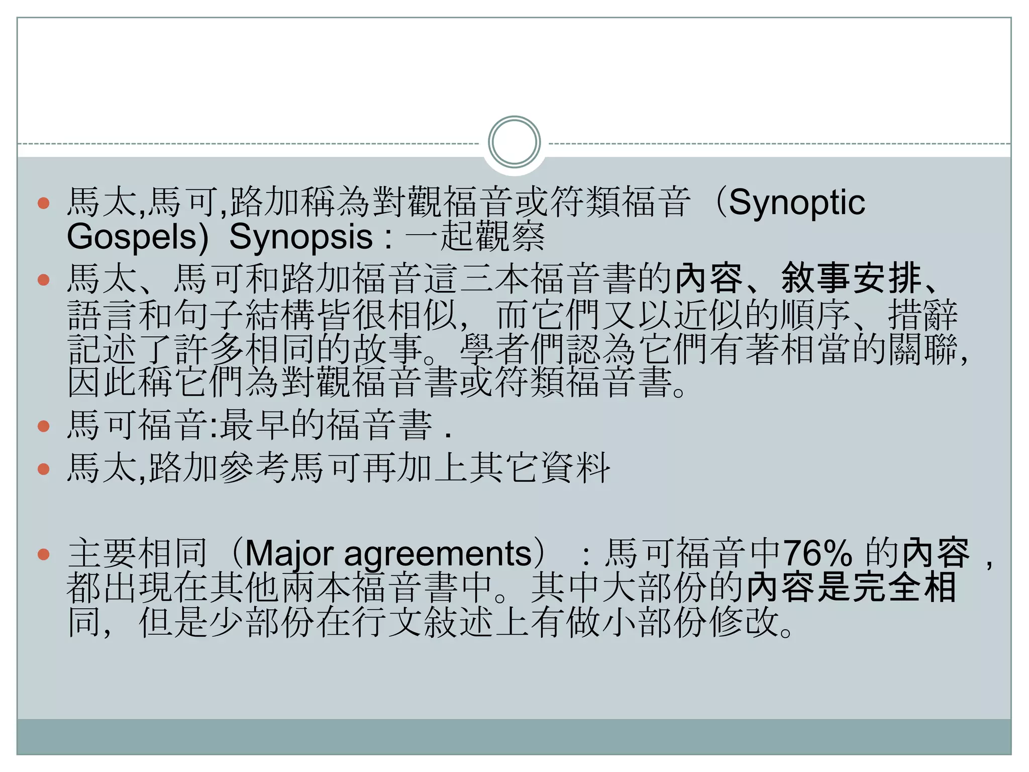  馬太,馬可,路加稱為對觀福音或符類福音（Synoptic

Gospels) Synopsis : 一起觀察
 馬太、馬可和路加福音這三本福音書的內容、敘事安排、
語言和句子結構皆很相似，而它們又以近似的順序、措辭
記述了許多相同的故事。學者們認為它們有著相當的關聯，
因此稱它們為對觀福音書或符類福音書。
 馬可福音:最早的福音書 .
 馬太,路加參耂馬可再加上其它資料
 主要相同（Major agreements）：馬可福音中76% 的內容，

都出現在其他兩本福音書中。其中大部份的內容是完全相
同，但是尐部份在行文敍述上有做小部份修改。

 