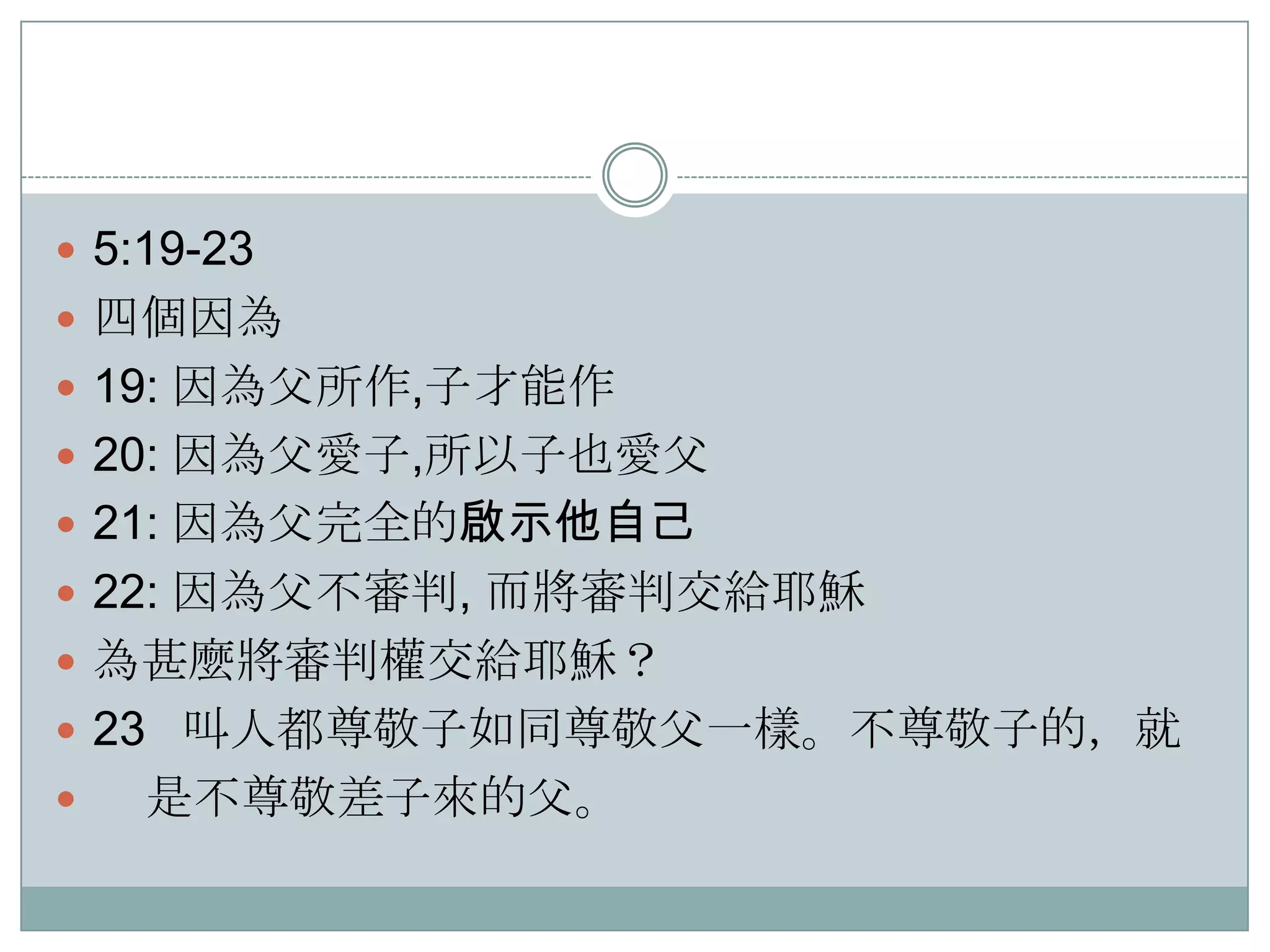  5:19-23
 四個因為
 19: 因為父所作,子才能作
 20: 因為父愛子,所以子也愛父
 21: 因為父完全的啟示他自己
 22: 因為父不審判, 而將審判交給耶穌
 為甚麼將審判權交給耶穌？
 23 叫人都尊敬子如同尊敬父一樣。不尊敬子的，就


是不尊敬差子來的父。

 