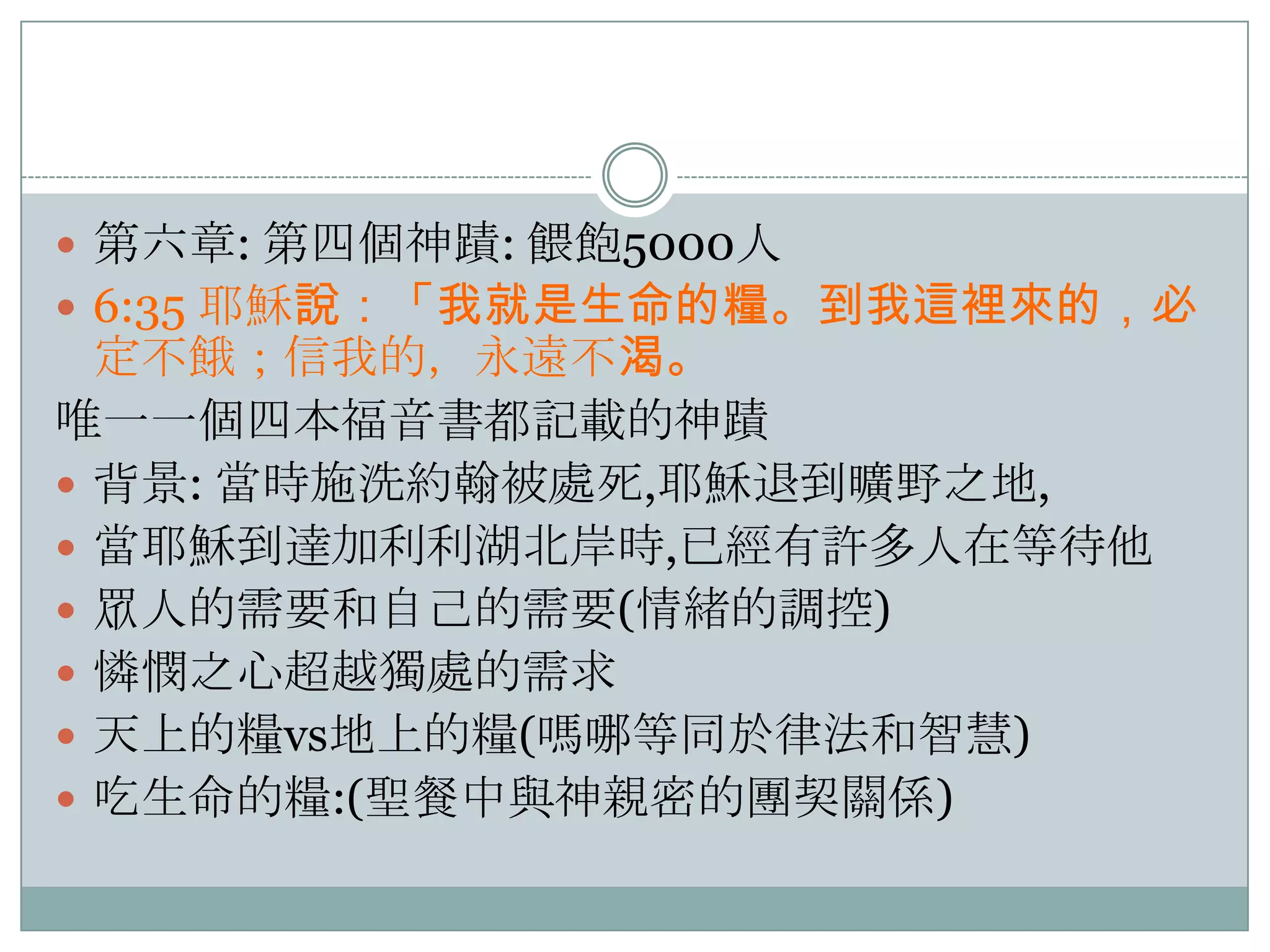  第六章: 第四個神蹟: 餵飽5000人
 6:35 耶穌說：「我就是生命的糧。到我這裡來的，必

定不餓；信我的，永遠不渴。
唯一一個四本福音書都記載的神蹟
 背景: 當時施洗約翰被處死,耶穌退到曠野之地,
 當耶穌到達加利利湖北岸時,已經有許多人在等待他
 眾人的需要和自己的需要(情緒的調控)
 憐憫之心超越獨處的需求
 天上的糧vs地上的糧(嗎哪等同於律法和智慧)
 吃生命的糧:(聖餐中與神親密的團契關係)

 
