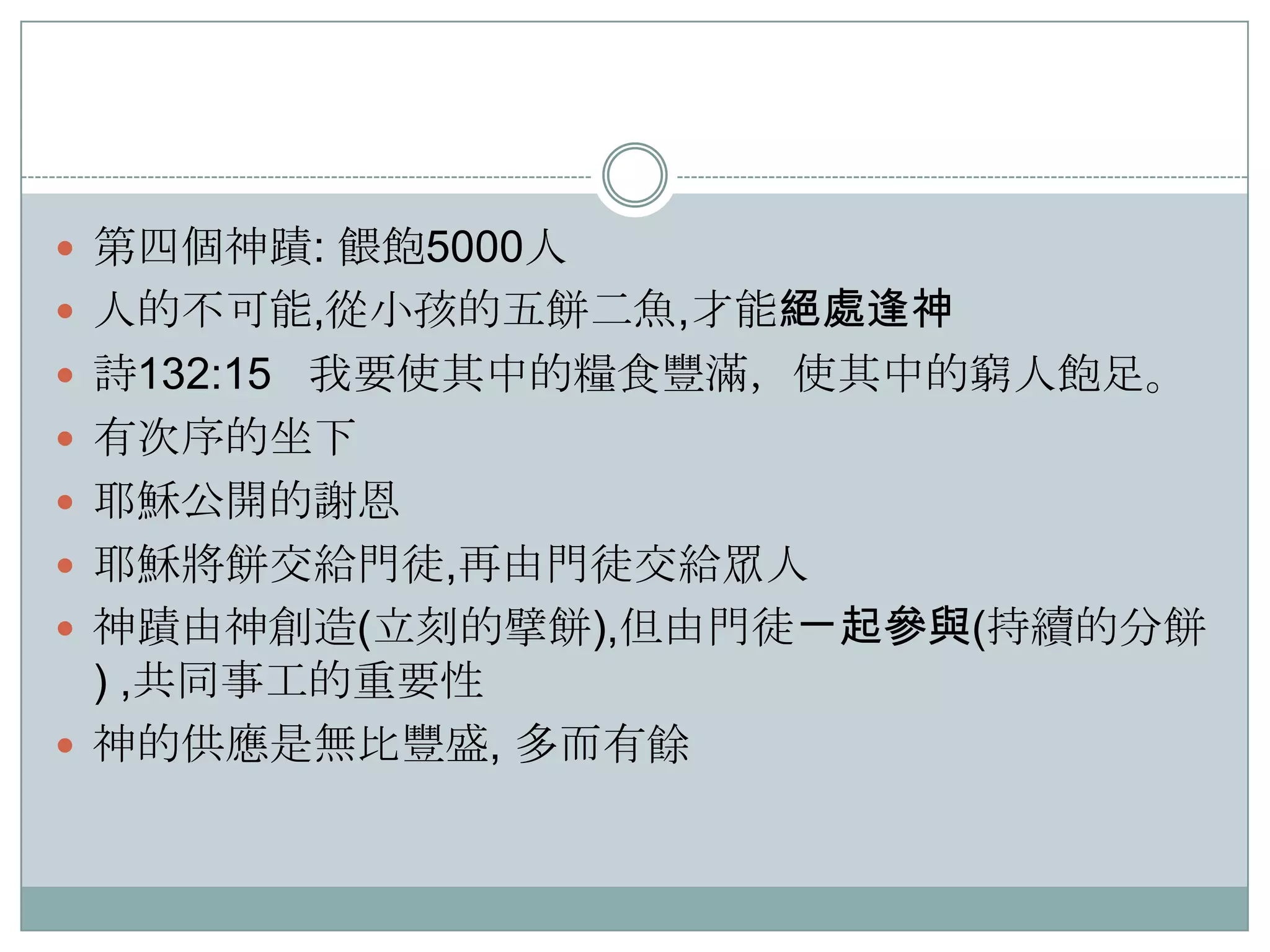  第四個神蹟: 餵飽5000人
 人的不可能,從小孩的五餅二魚,才能絕處逢神
 詩132:15 我要使其中的糧食豐滿，使其中的窮人飽足。
 有次序的坐下
 耶穌公開的謝恩

 耶穌將餅交給門徒,再由門徒交給眾人
 神蹟由神創造(立刻的擘餅),但由門徒ㄧ起參與(持續的分餅

) ,共同事工的重要性
 神的供應是無比豐盛, 多而有餘

 