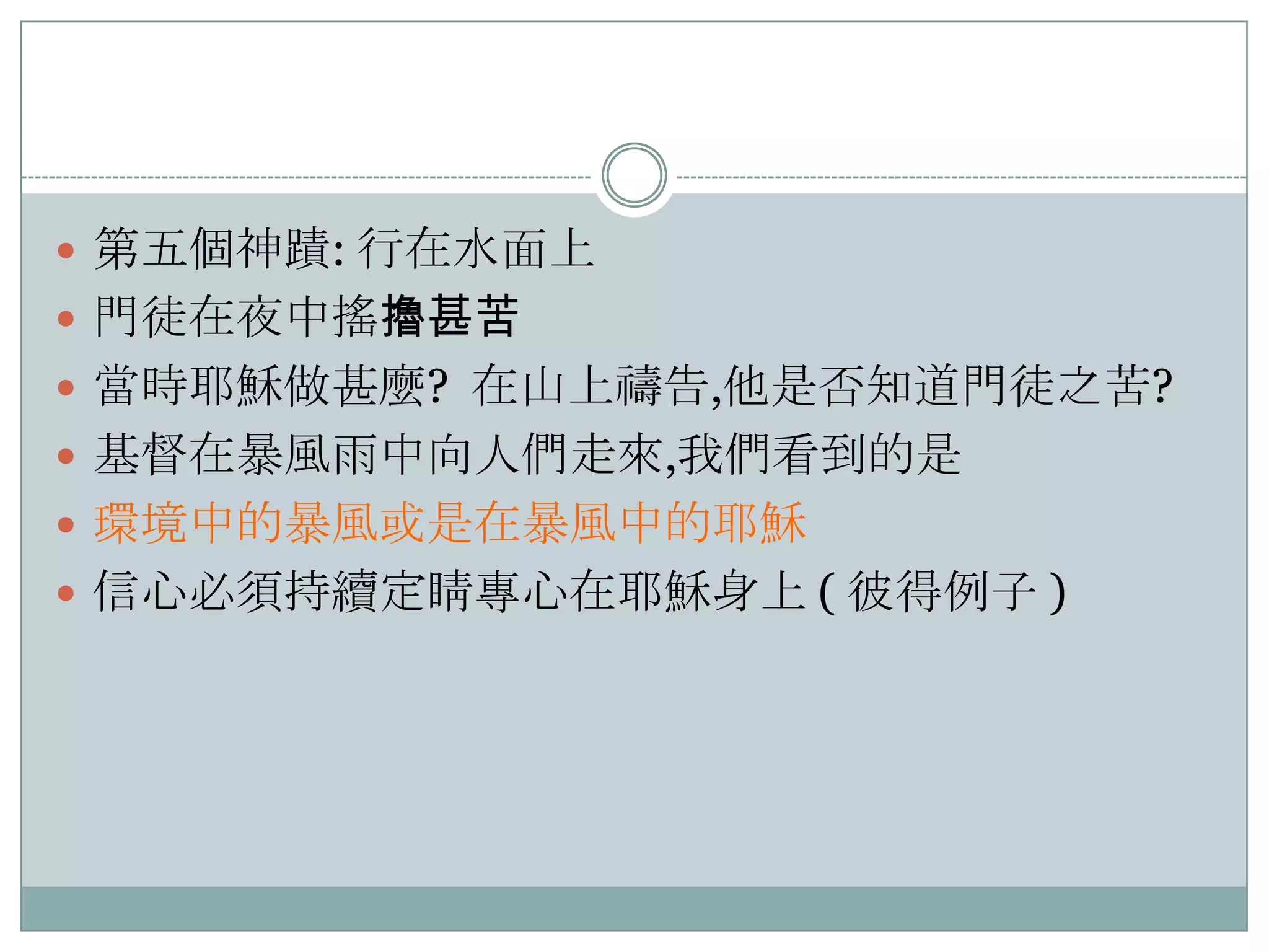  第五個神蹟: 行在水面上
 門徒在夜中搖擼甚苦
 當時耶穌做甚麼? 在山上禱告,他是否知道門徒之苦?
 基督在暴風雤中向人們走來,我們看到的是
 環境中的暴風或是在暴風中的耶穌
 信心必須持續定睛專心在耶穌身上 ( 彼得例子 )

 