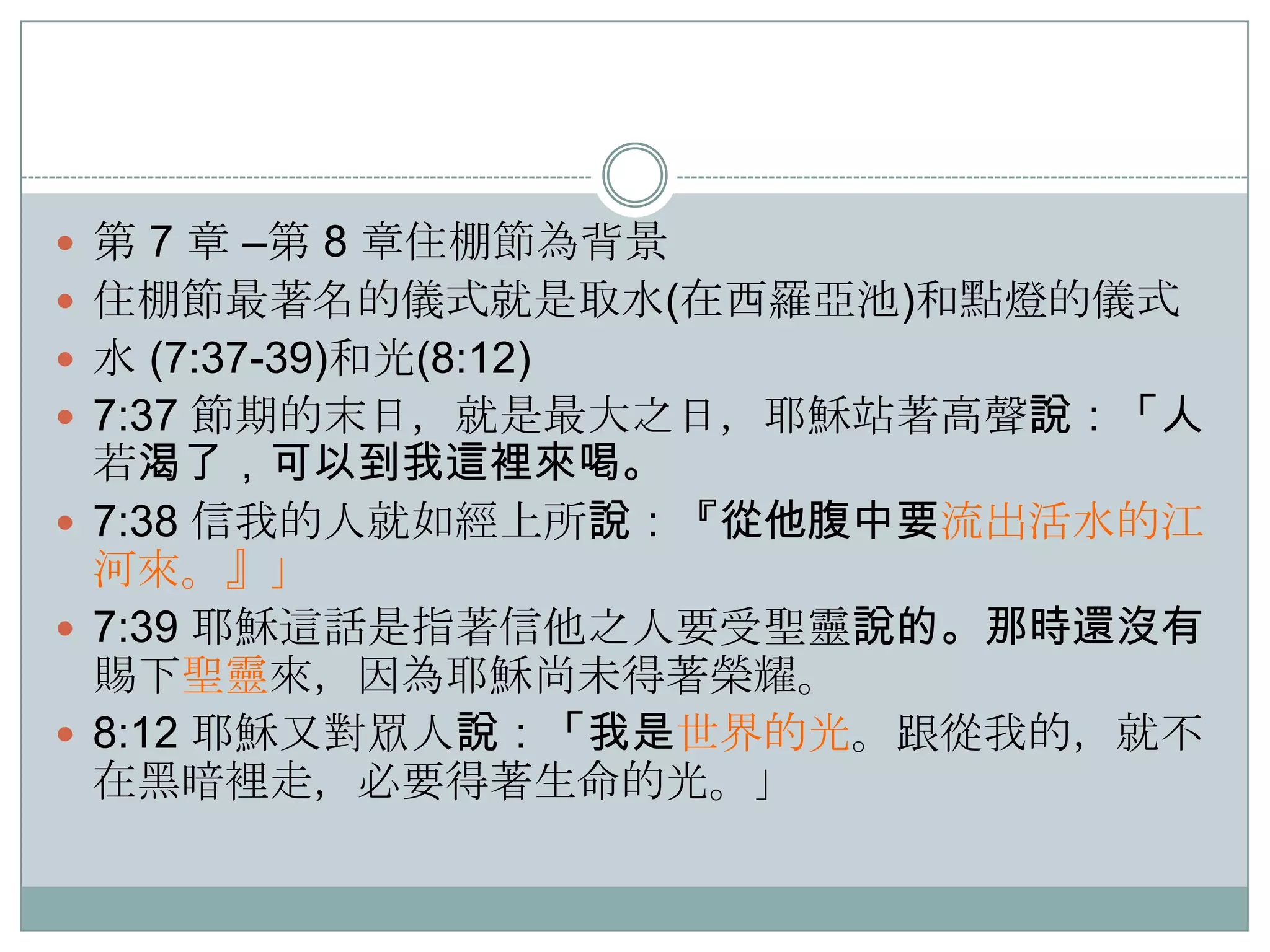  第 7 章 –第 8 章住棚節為背景
 住棚節最著名的儀式就是取水(在西羅亞池)和點燈的儀式
 水 (7:37-39)和光(8:12)
 7:37 節期的末日，就是最大之日，耶穌站著高聲說：「人

若渴了，可以到我這裡來喝。
 7:38 信我的人就如經上所說：『從他腹中要流出活水的江
河來。』」
 7:39 耶穌這話是指著信他之人要受聖靈說的。那時還沒有
賜下聖靈來，因為耶穌尚未得著榮耀。
 8:12 耶穌又對眾人說：「我是世界的光。跟從我的，就不
在黑暗裡走，必要得著生命的光。」

 
