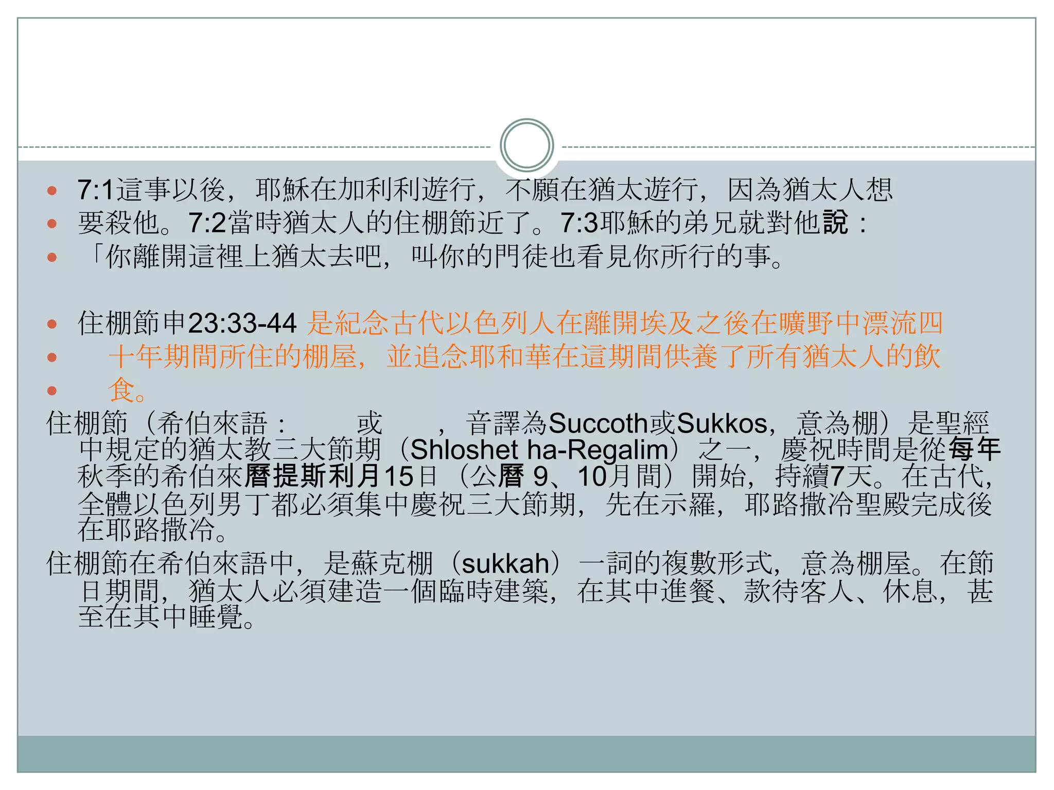  7:1這事以後，耶穌在加利利遊行，不願在猶太遊行，因為猶太人想
 要殺他。7:2當時猶太人的住棚節近了。7:3耶穌的弟兄就對他說：
 「你離開這裡上猶太去吧，叫你的門徒也看見你所行的事。
 住棚節申23:33-44 是紀念古代以色列人在離開埃及之後在曠野中漂流四

十年期間所住的棚屋，並追念耶和華在這期間供養了所有猶太人的飲

食。

住棚節（希伯來語：
或
，音譯為Succoth或Sukkos，意為棚）是聖經
中規定的猶太教三大節期（Shloshet ha-Regalim）之一，慶祝時間是從每年
秋季的希伯來曆提斯利月15日（公曆 9、10月間）開始，持續7天。在古代，
全體以色列男丁都必須集中慶祝三大節期，先在示羅，耶路撒冷聖殿完成後
在耶路撒冷。
住棚節在希伯來語中，是蘇克棚（sukkah）一詞的複數形式，意為棚屋。在節
日期間，猶太人必須建造一個臨時建築，在其中進餐、款待客人、休息，甚
至在其中睡覺。

 