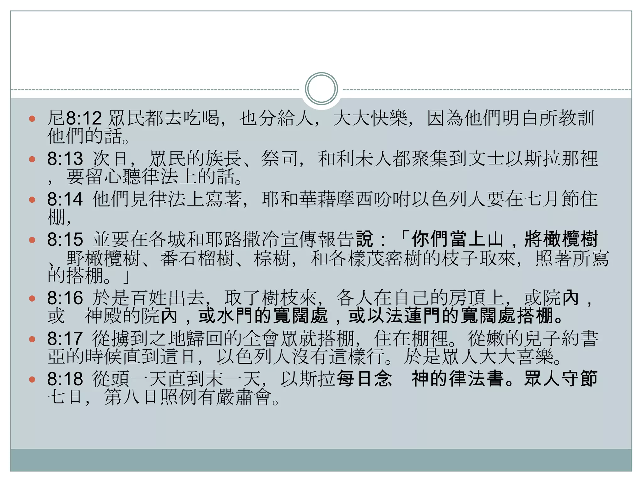 尼8:12 眾民都去吃喝，也分給人，大大快樂，因為他們明白所教訓









他們的話。
8:13 次日，眾民的族長、祭司，和利未人都聚集到文士以斯拉那裡
，要留心聽律法上的話。
8:14 他們見律法上寫著，耶和華藉摩西吩咐以色列人要在七月節住
棚，
8:15 並要在各城和耶路撒冷宣傳報告說：「你們當上山，將橄欖樹
、野橄欖樹、番石榴樹、棕樹，和各樣茂密樹的枝子取來，照著所寫
的搭棚。」
8:16 於是百姓出去，取了樹枝來，各人在自己的房頂上，或院內，
或 神殿的院內，或水門的寬闊處，或以法蓮門的寬闊處搭棚。
8:17 從擄到之地歸回的全會眾就搭棚，住在棚裡。從嫩的兒子約書
亞的時候直到這日，以色列人沒有這樣行。於是眾人大大喜樂。
8:18 從頭一天直到末一天，以斯拉每日念 神的律法書。眾人守節
七日，第八日照例有嚴肅會。

 