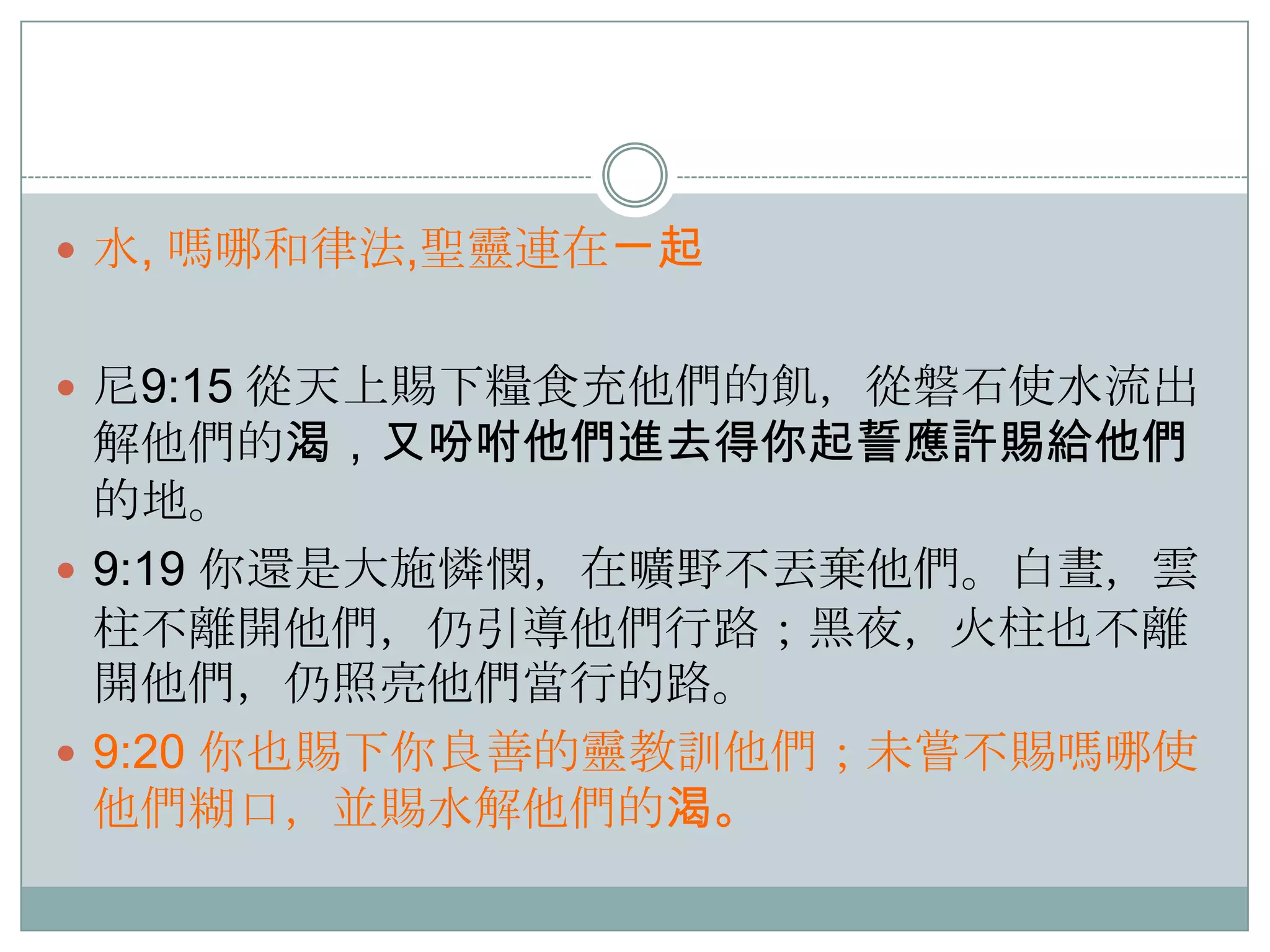  水, 嗎哪和律法,聖靈連在ㄧ起
 尼9:15 從天上賜下糧食充他們的飢，從磐石使水流出

解他們的渴，又吩咐他們進去得你起誓應許賜給他們
的地。
 9:19 你還是大施憐憫，在曠野不丟棄他們。白晝，雲
柱不離開他們，仌引導他們行路；黑夜，火柱也不離
開他們，仌照亮他們當行的路。
 9:20 你也賜下你良善的靈教訓他們；未嘗不賜嗎哪使
他們糊口，並賜水解他們的渴。

 