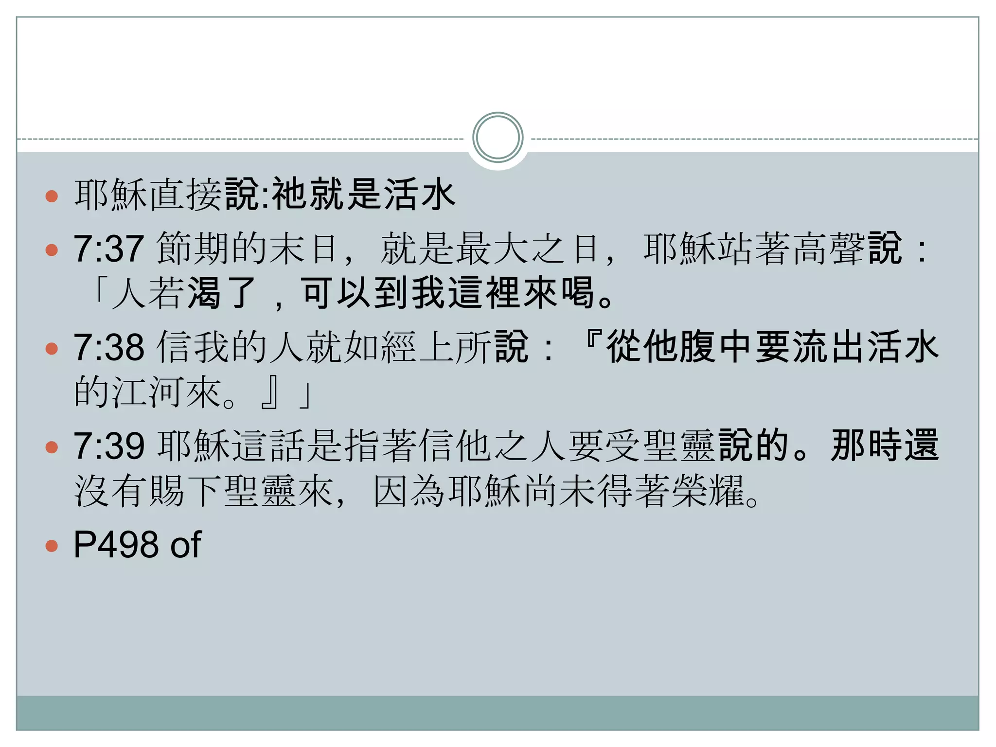  耶穌直接說:祂就是活水
 7:37 節期的末日，就是最大之日，耶穌站著高聲說：

「人若渴了，可以到我這裡來喝。
 7:38 信我的人就如經上所說：『從他腹中要流出活水
的江河來。』」
 7:39 耶穌這話是指著信他之人要受聖靈說的。那時還
沒有賜下聖靈來，因為耶穌尚未得著榮耀。
 P498 of

 