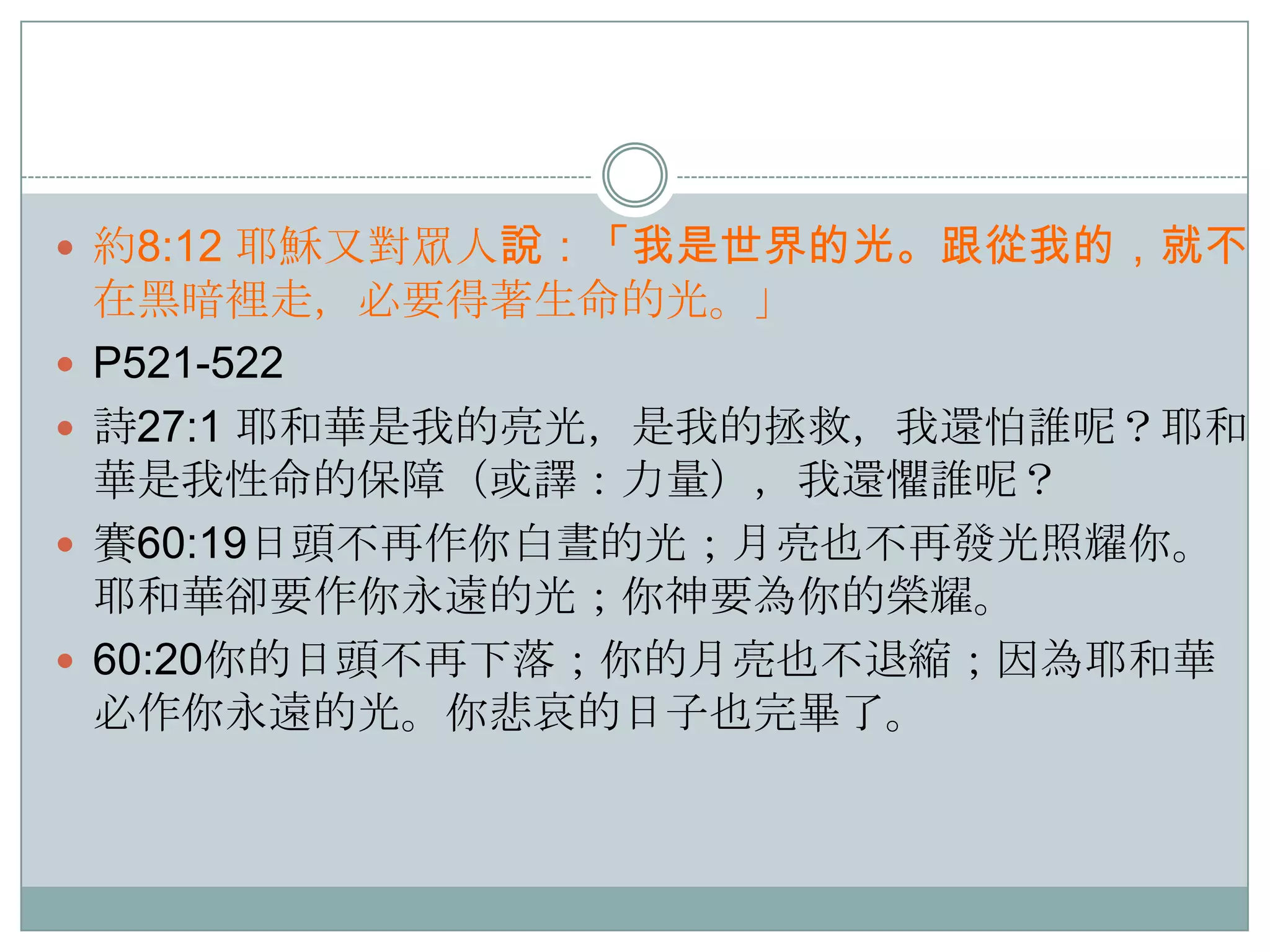  約8:12 耶穌又對眾人說：「我是世界的光。跟從我的，就不





在黑暗裡走，必要得著生命的光。」
P521-522
詩27:1 耶和華是我的亮光，是我的拯救，我還怕誰呢？耶和
華是我性命的保障（或譯：力量），我還懼誰呢？
賽60:19日頭不再作你白晝的光；月亮也不再發光照耀你。
耶和華卻要作你永遠的光；你神要為你的榮耀。
60:20你的日頭不再下落；你的月亮也不退縮；因為耶和華
必作你永遠的光。你悲哀的日子也完畢了。

 