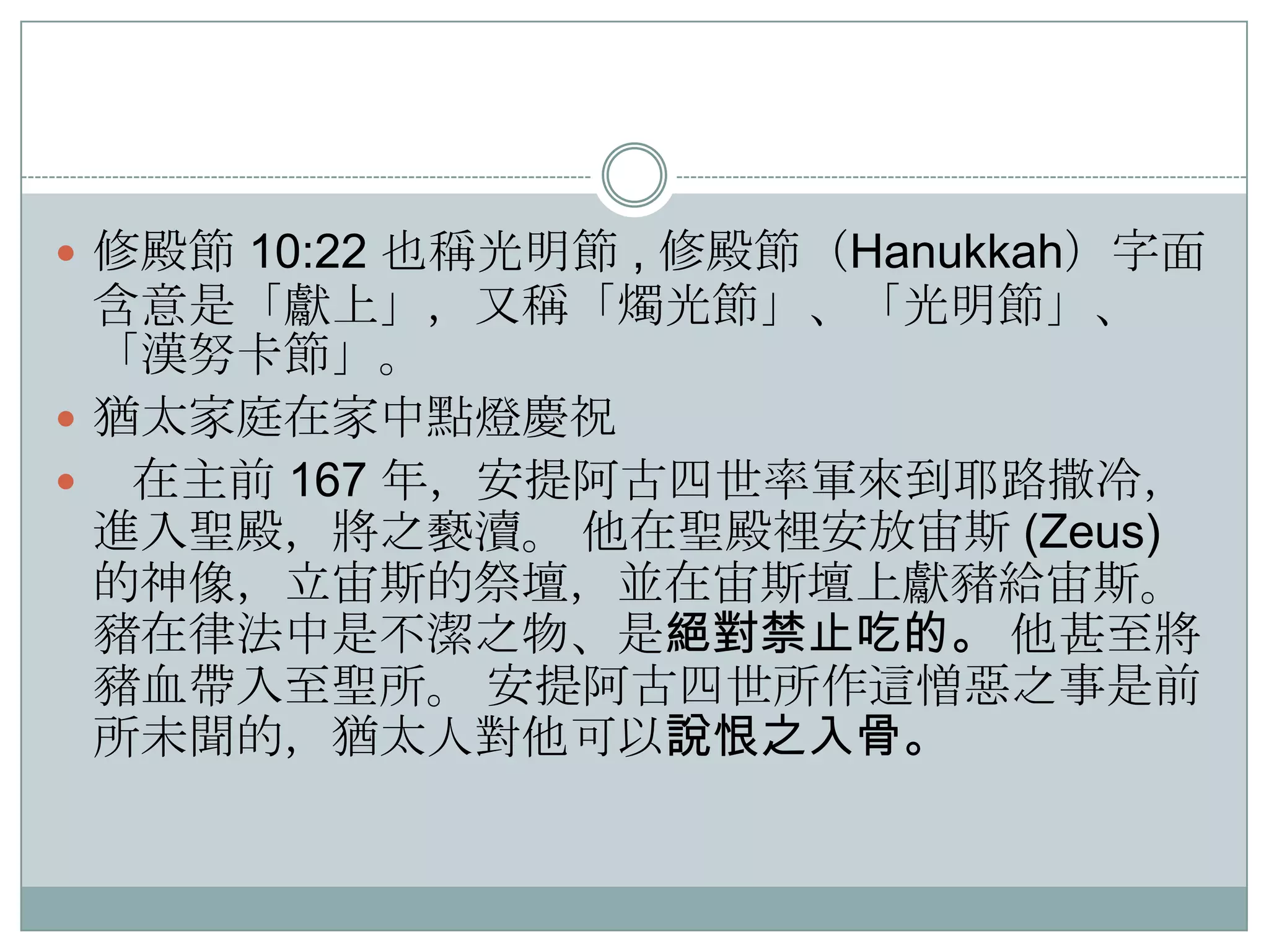  修殿節 10:22 也稱光明節 , 修殿節（Hanukkah）字面

含意是「獻上」，又稱「燭光節」、「光明節」、
「漢努卡節」。
 猶太家庭在家中點燈慶祝
 在主前 167 年，安提阿古四世率軍來到耶路撒冷，
進入聖殿，將之褻瀆。 他在聖殿裡安放宙斯 (Zeus)
的神像，立宙斯的祭壇，並在宙斯壇上獻豬給宙斯。
豬在律法中是不潔之物、是絕對禁止吃的。 他甚至將
豬血帶入至聖所。 安提阿古四世所作這憎惡之事是前
所未聞的，猶太人對他可以說恨之入骨。

 