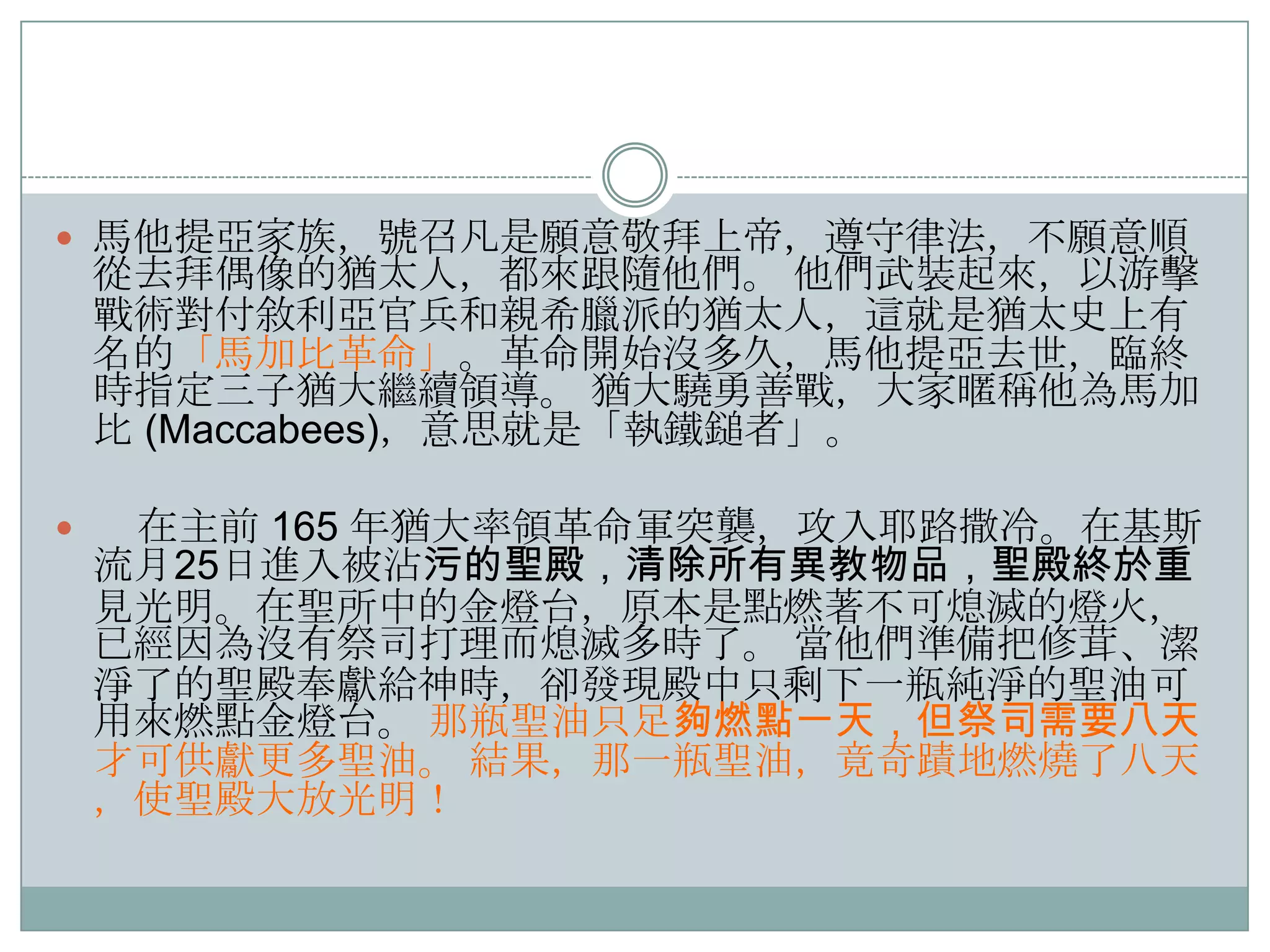 馬他提亞家族，號召凡是願意敬拜上帝，遵守律法，不願意順

從去拜偶像的猶太人，都來跟隨他們。 他們步裝起來，以游擊
戰術對付敘利亞官兵和親希臘派的猶太人，這就是猶太史上有
名的「馬加比革命」。革命開始沒多久，馬他提亞去世，臨終
時指定三子猶大繼續領導。 猶大驍勇善戰，大家暱稱他為馬加
比 (Maccabees)，意思就是「執鐵鎚者」。



在主前 165 年猶大率領革命軍突襲，攻入耶路撒冷。在基斯
流月25日進入被沾污的聖殿，清除所有異教物品，聖殿終於重
見光明。在聖所中的金燈台，原本是點燃著不可熄滅的燈火，
已經因為沒有祭司打理而熄滅多時了。 當他們準備把修茸、潔
淨了的聖殿奉獻給神時，卻發現殿中只剩下一瓶純淨的聖油可
用來燃點金燈台。 那瓶聖油只足夠燃點一天，但祭司需要八天
才可供獻更多聖油。 結果，那一瓶聖油，竟奇蹟地燃燒了八天
，使聖殿大放光明！

 