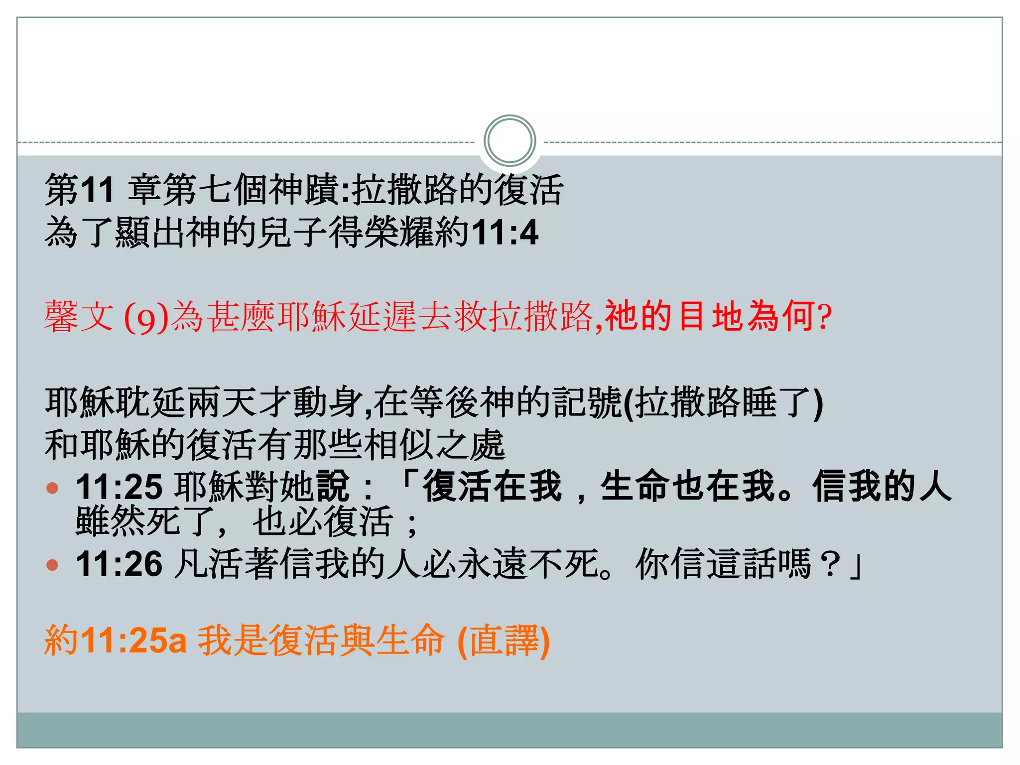 第11 章第七個神蹟:拉撒路的復活
為了顯出神的兒子得榮耀約11:4
馨文 (9)為甚麼耶穌延遲去救拉撒路,祂的目地為何?
耶穌耽延兩天才動身,在等後神的記號(拉撒路睡了)
和耶穌的復活有那些相似之處
 11:25 耶穌對她說：「復活在我，生命也在我。信我的人
雖然死了，也必復活；
 11:26 凡活著信我的人必永遠不死。你信這話嗎？」
約11:25a 我是復活與生命 (直譯)

 