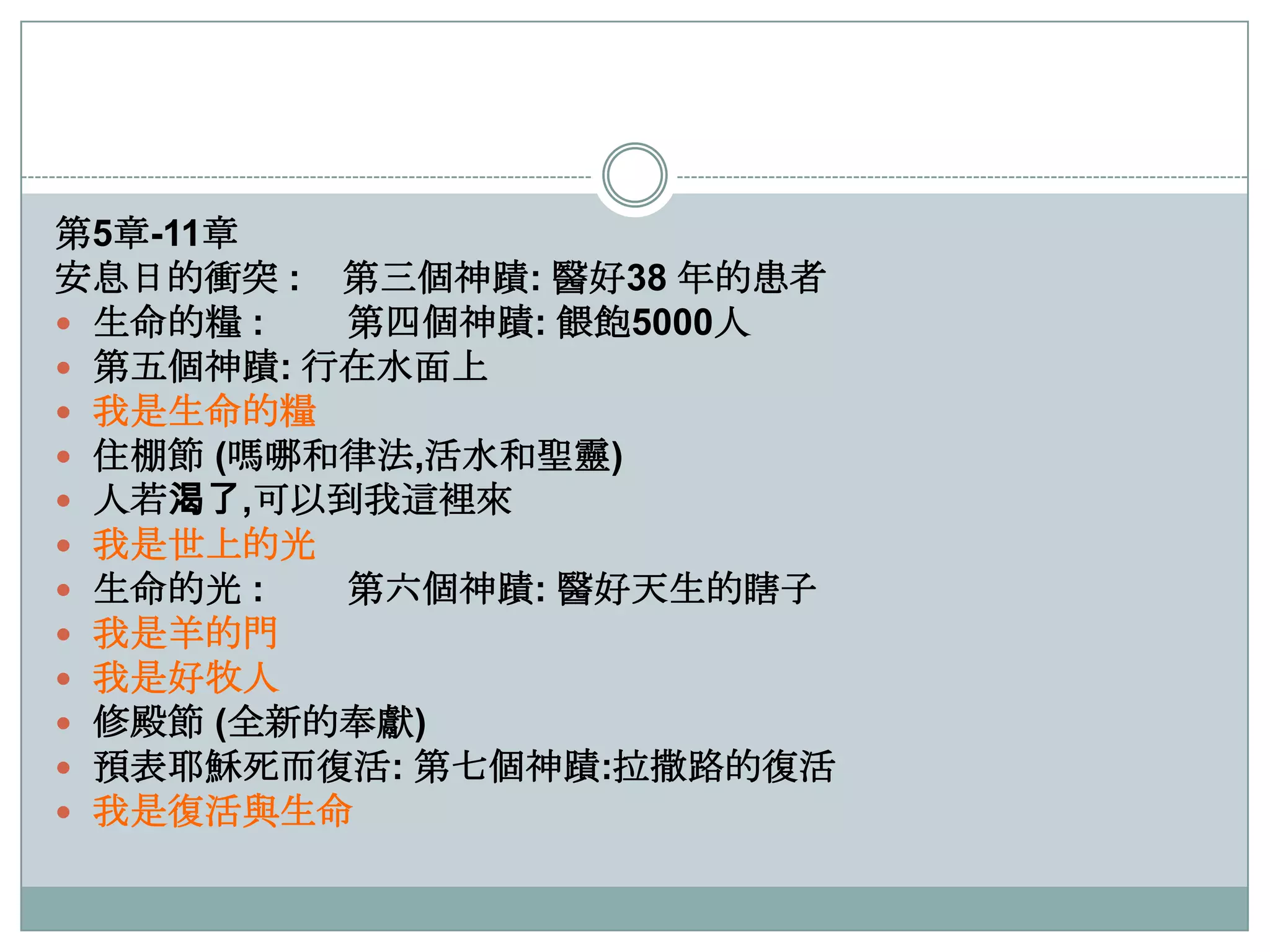 第5章-11章
安息日的衝突 : 第三個神蹟: 醫好38 年的患者
 生命的糧 :
第四個神蹟: 餵飽5000人
 第五個神蹟: 行在水面上
 我是生命的糧
 住棚節 (嗎哪和律法,活水和聖靈)
 人若渴了,可以到我這裡來
 我是世上的光
 生命的光 :
第六個神蹟: 醫好天生的瞎子
 我是羊的門
 我是好牧人
 修殿節 (全新的奉獻)
 預表耶穌死而復活: 第七個神蹟:拉撒路的復活
 我是復活與生命

 