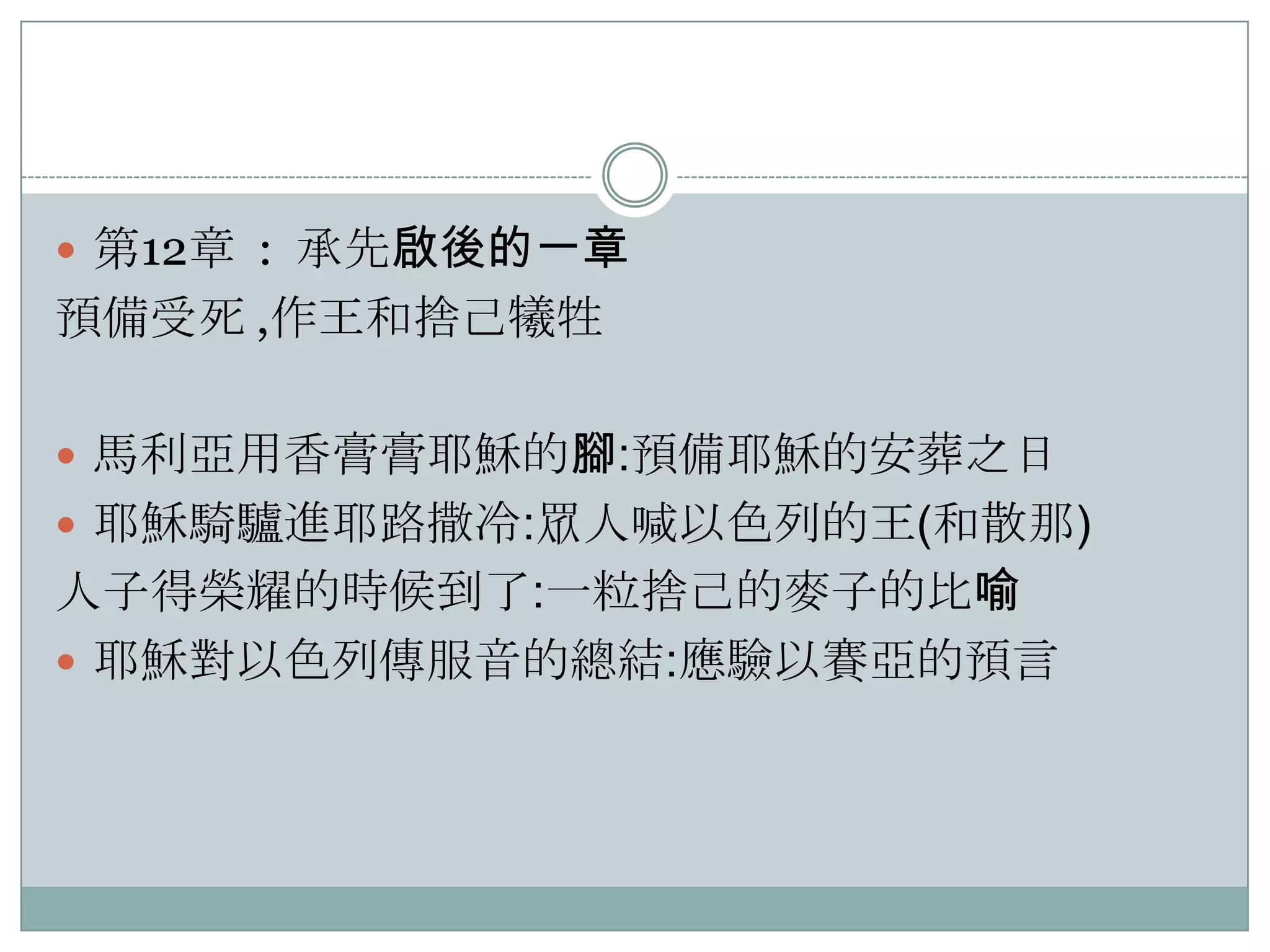  第12章 : 承先啟後的一章

預備受死 ,作王和捨己犧牲
 馬利亞用香膏膏耶穌的腳:預備耶穌的安葬之日
 耶穌騎驢進耶路撒冷:眾人喊以色列的王(和散那)

人子得榮耀的時候到了:一粒捨己的麥子的比喻
 耶穌對以色列傳服音的總結:應驗以賽亞的預言

 