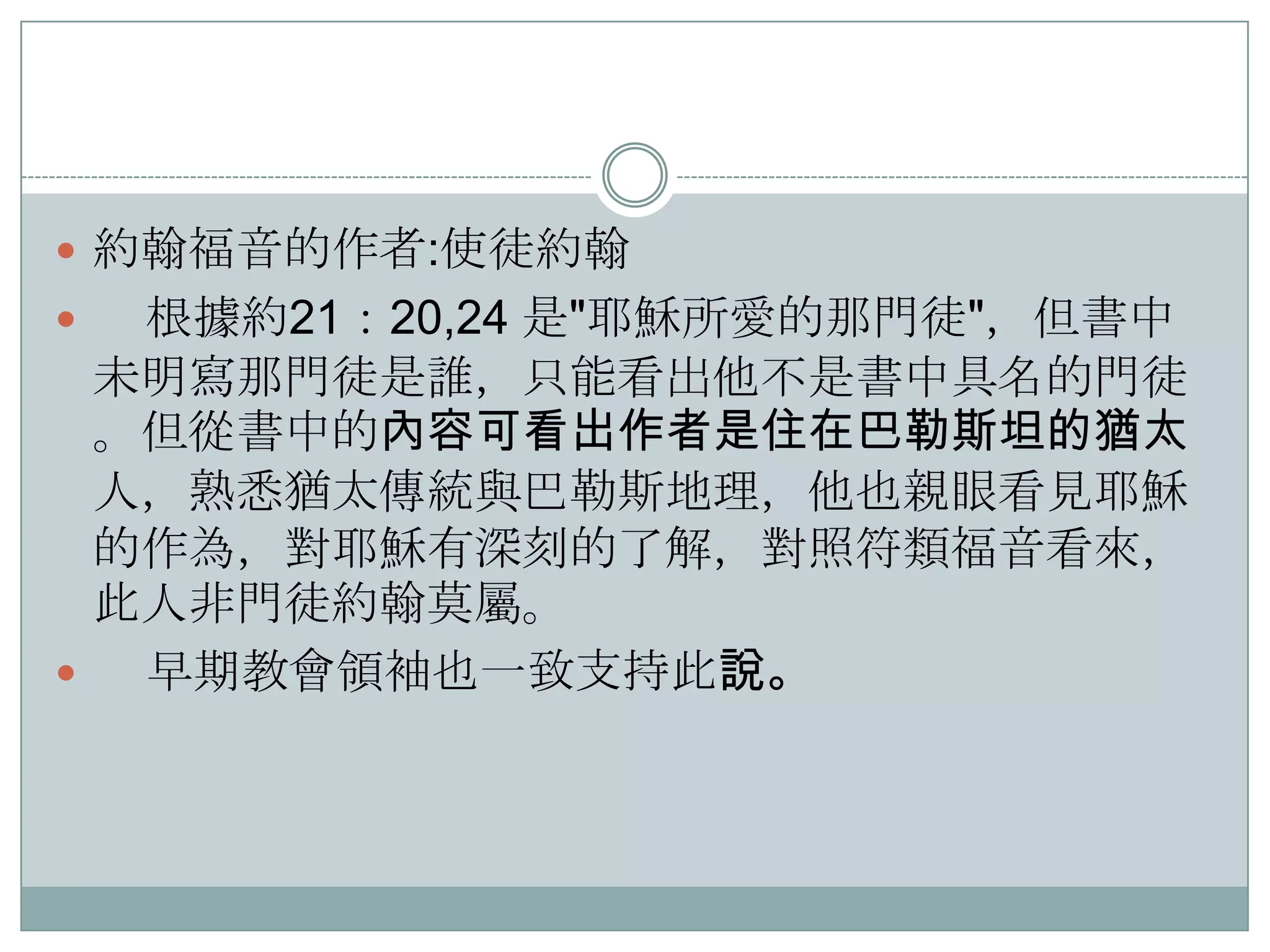  約翰福音的作者:使徒約翰

根據約21：20,24 是"耶穌所愛的那門徒"，但書中
未明寫那門徒是誰，只能看出他不是書中具名的門徒
。但從書中的內容可看出作者是住在巴勒斯坦的猶太
人，熟悉猶太傳統與巴勒斯地理，他也親眼看見耶穌
的作為，對耶穌有深刻的了解，對照符類福音看來，
此人非門徒約翰莫屬。

早期教會領袖也一致支持此說。


 