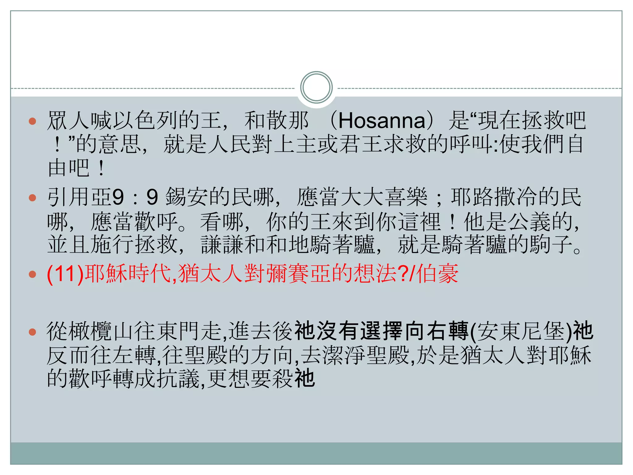  眾人喊以色列的王，和散那 （Hosanna）是“現在拯救吧

！”的意思，就是人民對上主或君王求救的呼叫:使我們自
由吧！
 引用亞9：9 錫安的民哪，應當大大喜樂；耶路撒冷的民
哪，應當歡呼。看哪，你的王來到你這裡！他是公義的，
並且施行拯救，謙謙和和地騎著驢，就是騎著驢的駒子。
 (11)耶穌時代,猶太人對彌賽亞的想法?/伯豪
 從橄欖山往東門走,進去後祂沒有選擇向右轉(安東尼堡)祂

反而往左轉,往聖殿的方向,去潔淨聖殿,於是猶太人對耶穌
的歡呼轉成抗議,更想要殺祂

 