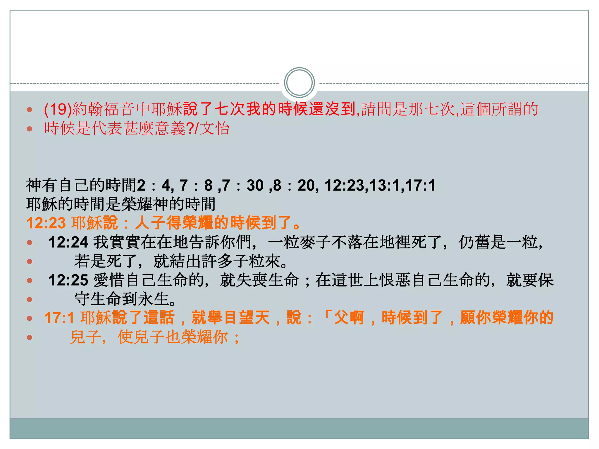  (19)約翰福音中耶穌說了七次我的時候還沒到,請問是那七次,這個所謂的
 時候是代表甚麼意義?/文怡

神有自己的時間2：4, 7：8 ,7：30 ,8：20, 12:23,13:1,17:1
耶穌的時間是榮耀神的時間
12:23 耶穌說：人子得榮耀的時候到了。
 12:24 我實實在在地告訴你們，一粒麥子不落在地裡死了，仌舊是一粒，

若是死了，就結出許多子粒來。
 12:25 愛惜自己生命的，就失喪生命；在這世上恨惡自己生命的，就要保

守生命到永生。
 17:1 耶穌說了這話，就舉目望天，說：「父啊，時候到了，願你榮耀你的

兒子，使兒子也榮耀你；

 