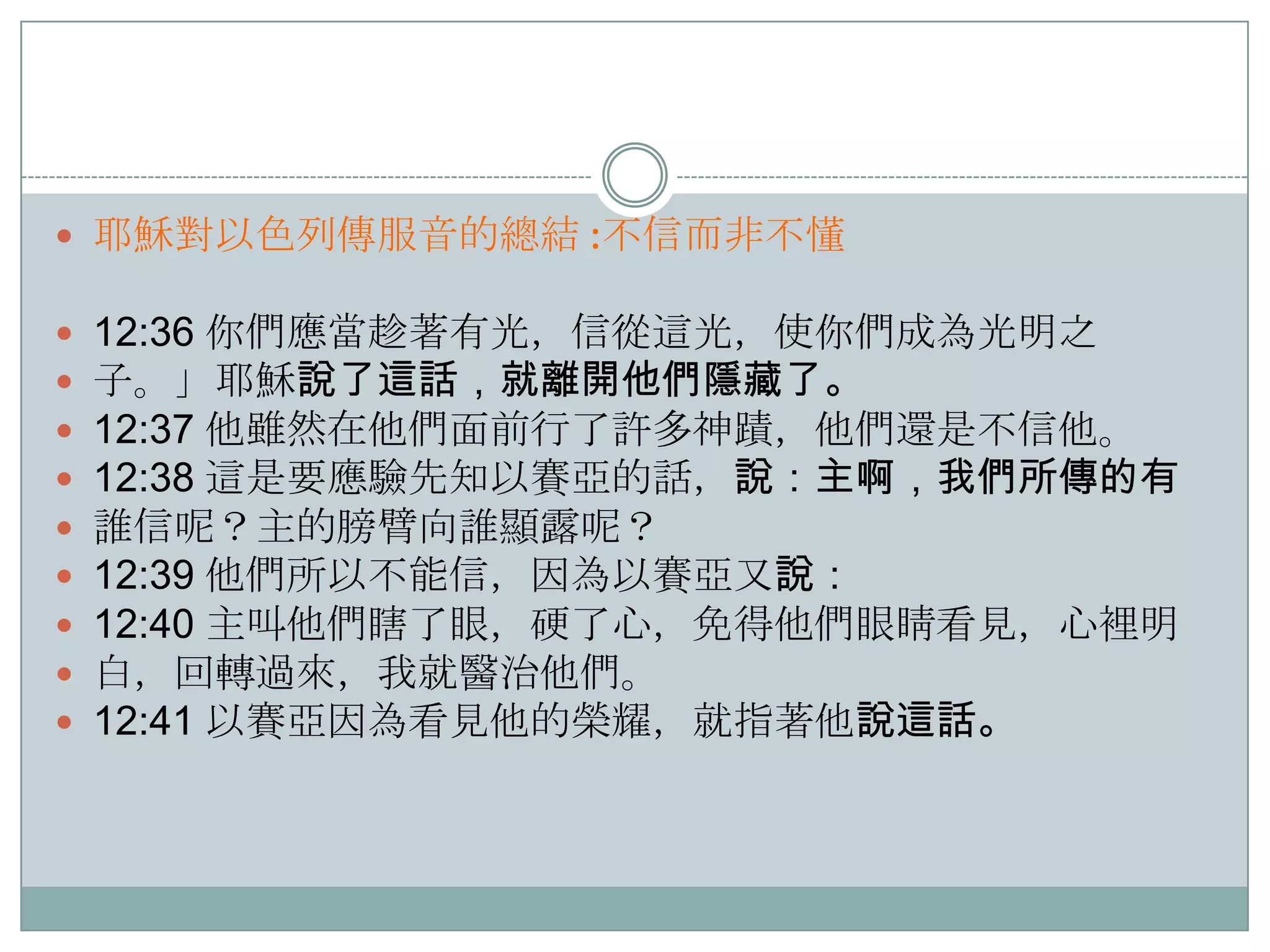  耶穌對以色列傳服音的總結 :不信而非不懂











12:36 你們應當趁著有光，信從這光，使你們成為光明之
子。」耶穌說了這話，就離開他們隱藏了。
12:37 他雖然在他們面前行了許多神蹟，他們還是不信他。
12:38 這是要應驗先知以賽亞的話，說：主啊，我們所傳的有
誰信呢？主的膀臂向誰顯露呢？
12:39 他們所以不能信，因為以賽亞又說：
12:40 主叫他們瞎了眼，硬了心，免得他們眼睛看見，心裡明
白，回轉過來，我就醫治他們。
12:41 以賽亞因為看見他的榮耀，就指著他說這話。

 