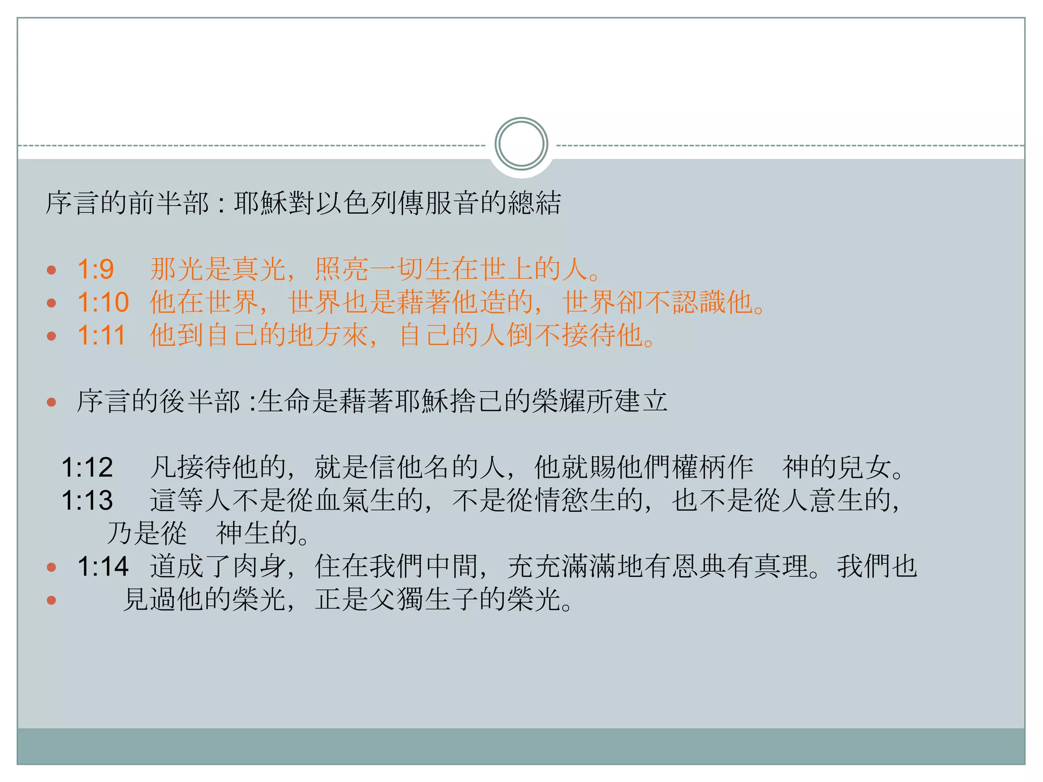 序言的前半部 : 耶穌對以色列傳服音的總結
 1:9 那光是真光，照亮一切生在世上的人。
 1:10 他在世界，世界也是藉著他造的，世界卻不認識他。
 1:11 他到自己的地方來，自己的人倒不接待他。
 序言的後半部 :生命是藉著耶穌捨己的榮耀所建立

1:12 凡接待他的，就是信他名的人，他就賜他們權柄作 神的兒女。
1:13 這等人不是從血氣生的，不是從情慾生的，也不是從人意生的，
乃是從 神生的。
 1:14 道成了肉身，住在我們中間，充充滿滿地有恩典有真理。我們也

見過他的榮光，正是父獨生子的榮光。

 