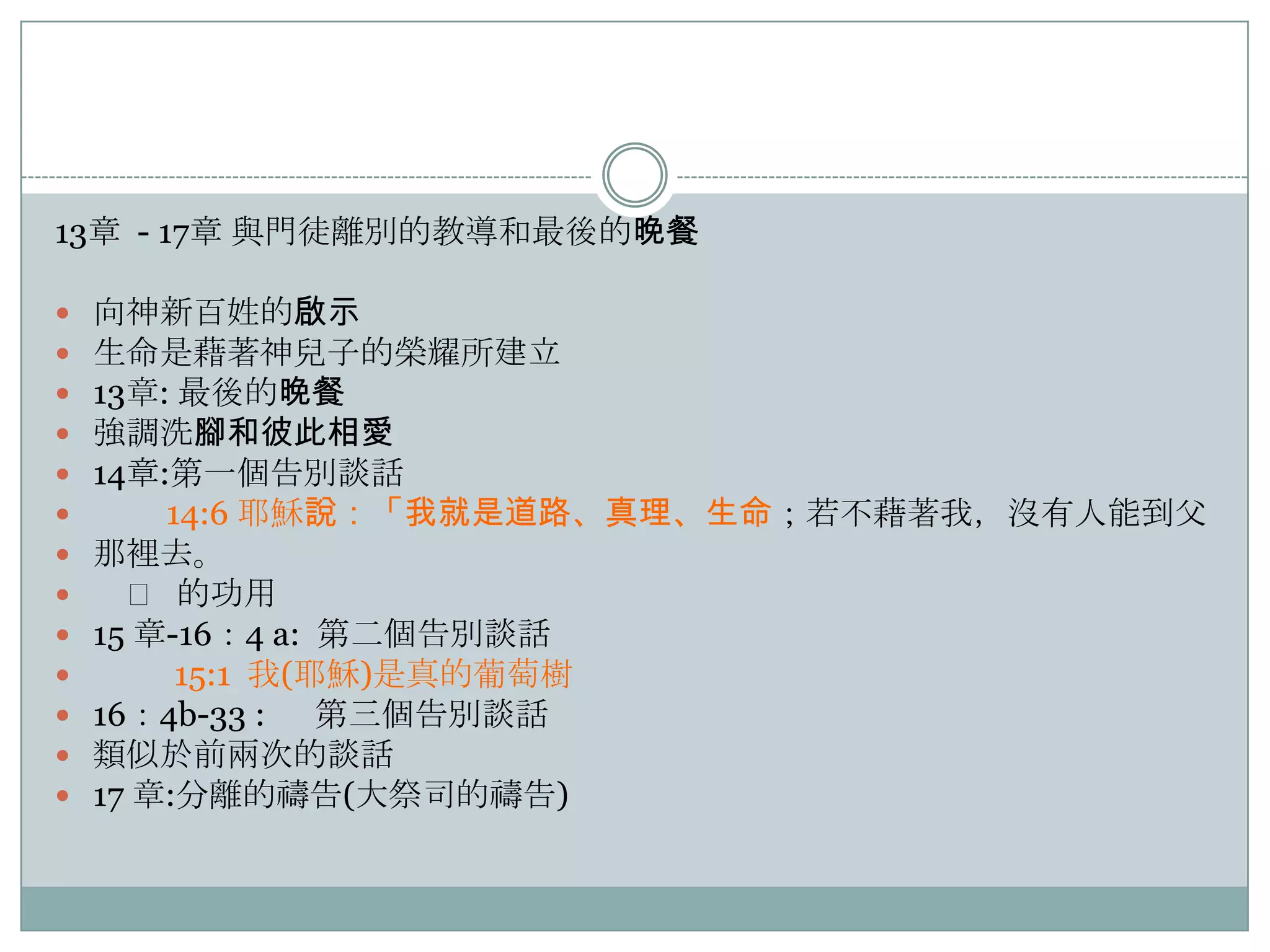 13章 - 17章 與門徒離別的教導和最後的晚餐














向神新百姓的啟示
生命是藉著神兒子的榮耀所建立
13章: 最後的晚餐
強調洗腳和彼此相愛
14章:第一個告別談話
14:6 耶穌說：「我就是道路、真理、生命；若不藉著我，沒有人能到父
那裡去。
𩆜 的功用
15 章-16：4 a: 第二個告別談話
15:1 我(耶穌)是真的葡萄樹
16：4b-33 : 第三個告別談話
類似於前兩次的談話
17 章:分離的禱告(大祭司的禱告)

 