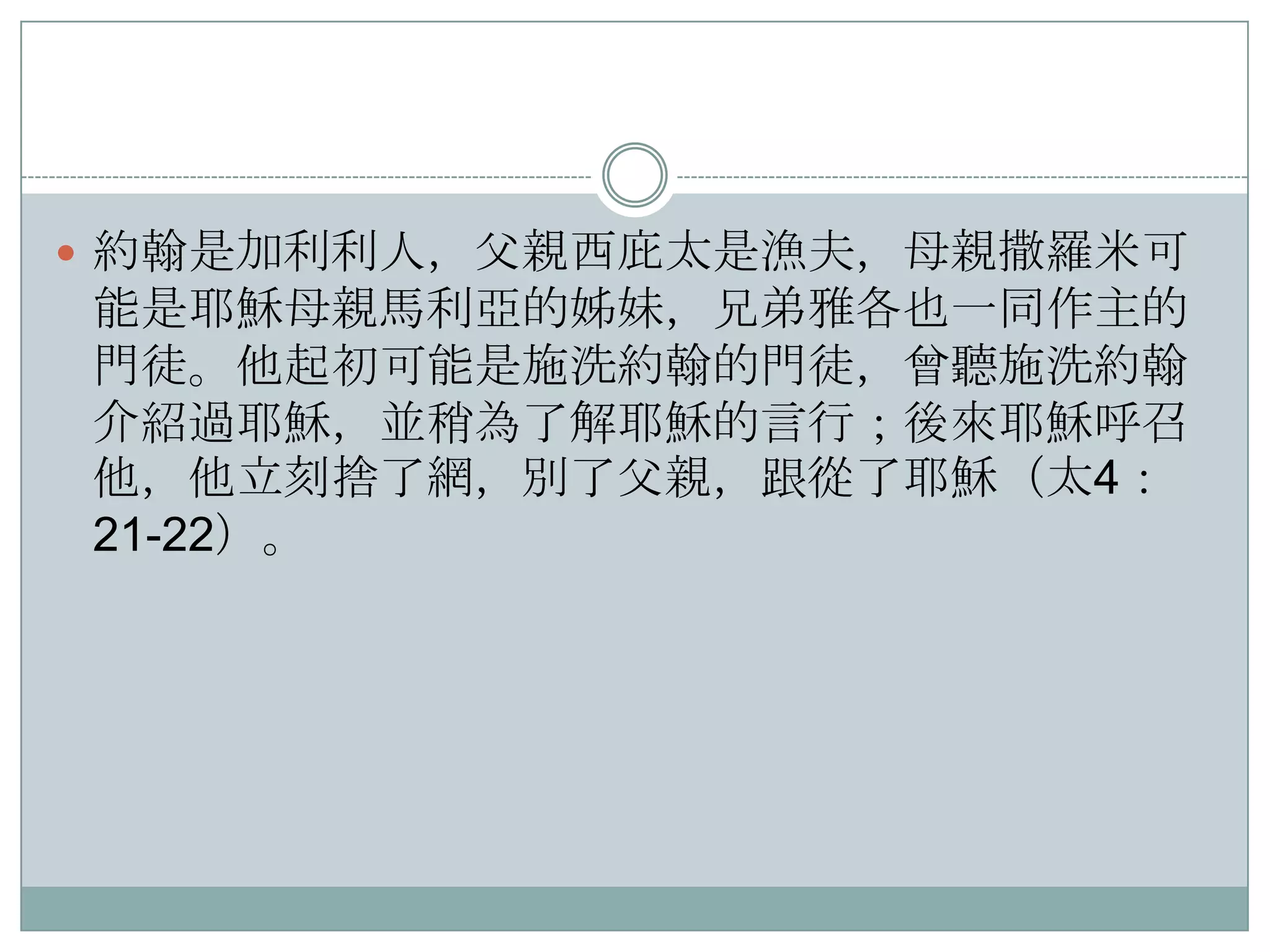  約翰是加利利人，父親西庇太是漁夫，母親撒羅米可

能是耶穌母親馬利亞的姊妹，兄弟雅各也一同作主的
門徒。他起初可能是施洗約翰的門徒，曾聽施洗約翰
介紹過耶穌，並稍為了解耶穌的言行；後來耶穌呼召
他，他立刻捨了網，別了父親，跟從了耶穌（太4：
21-22）。

 