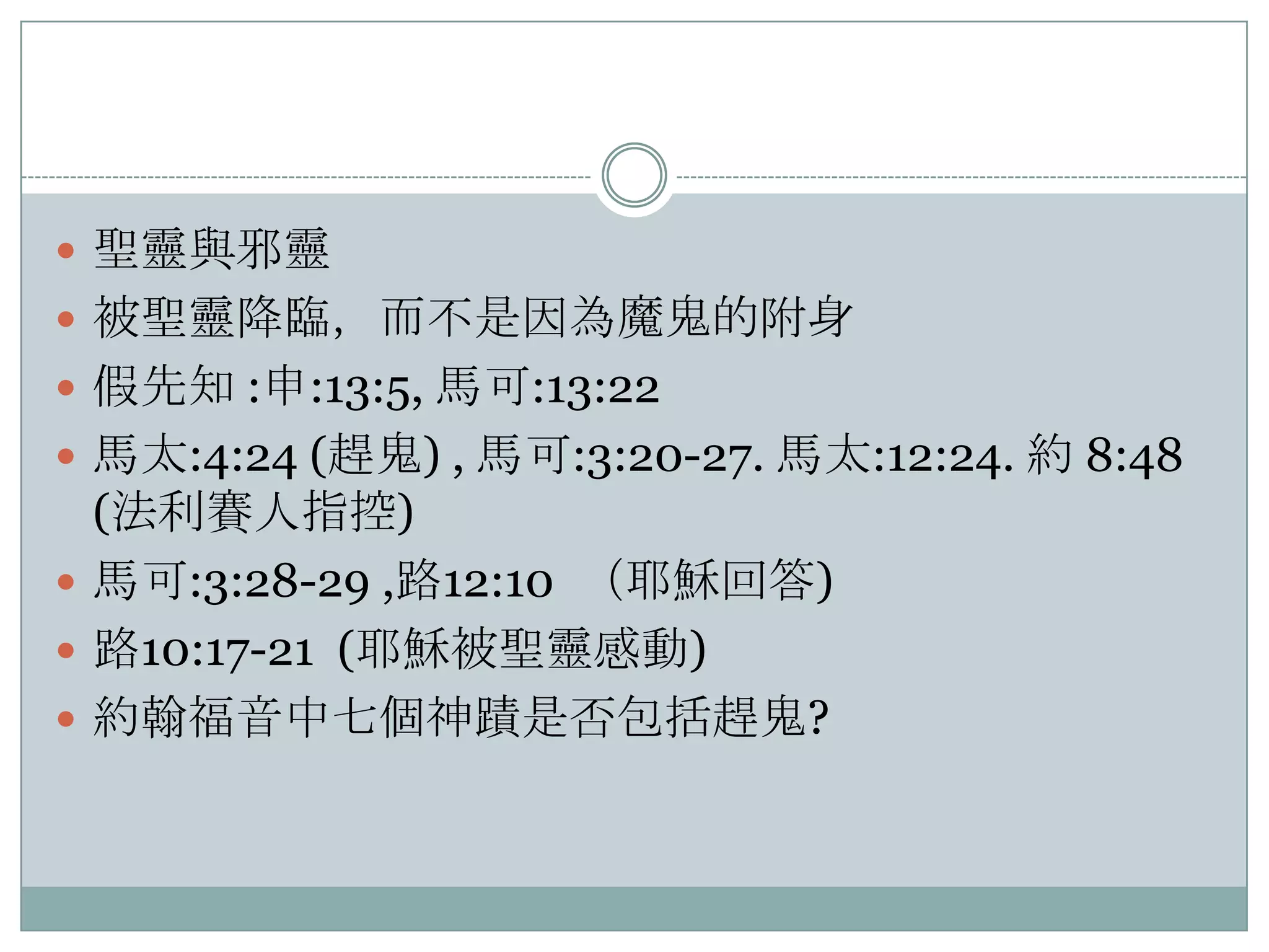  聖靈與邪靈
 被聖靈降臨，而不是因為魔鬼的附身
 假先知 :申:13:5, 馬可:13:22
 馬太:4:24 (趕鬼) , 馬可:3:20-27. 馬太:12:24. 約 8:48

(法利賽人指控)
 馬可:3:28-29 ,路12:10 （耶穌回答)
 路10:17-21 (耶穌被聖靈感動)
 約翰福音中七個神蹟是否包括趕鬼?

 