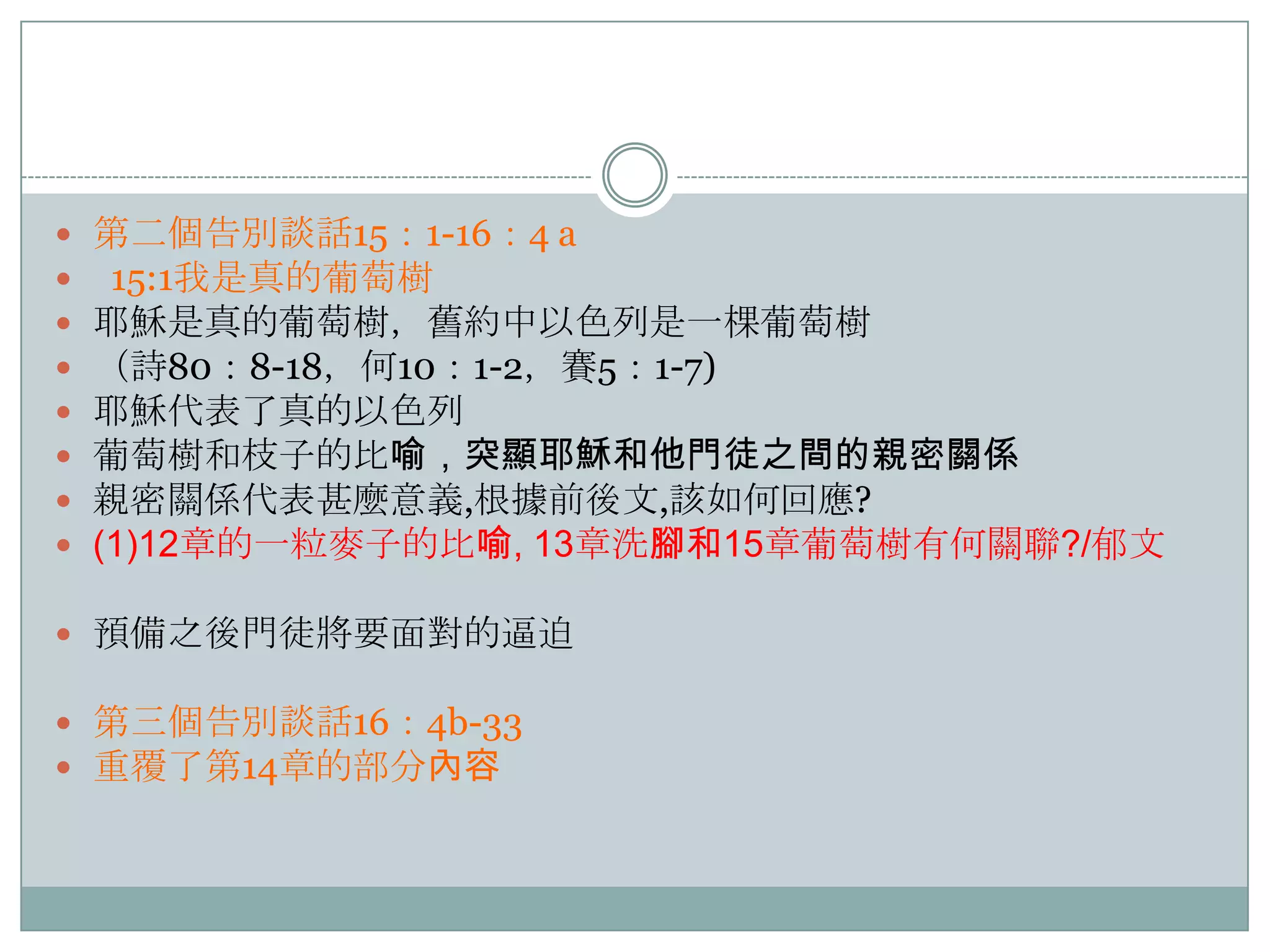 








第二個告別談話15：1-16：4 a
15:1我是真的葡萄樹
耶穌是真的葡萄樹，舊約中以色列是一棵葡萄樹
（詩80：8-18，何10：1-2，賽5：1-7)
耶穌代表了真的以色列
葡萄樹和枝子的比喻，突顯耶穌和他門徒之間的親密關係
親密關係代表甚麼意義,根據前後文,該如何回應?
(1)12章的一粒麥子的比喻, 13章洗腳和15章葡萄樹有何關聯?/郁文

 預備之後門徒將要面對的逼迫
 第三個告別談話16：4b-33
 重覆了第14章的部分內容

 