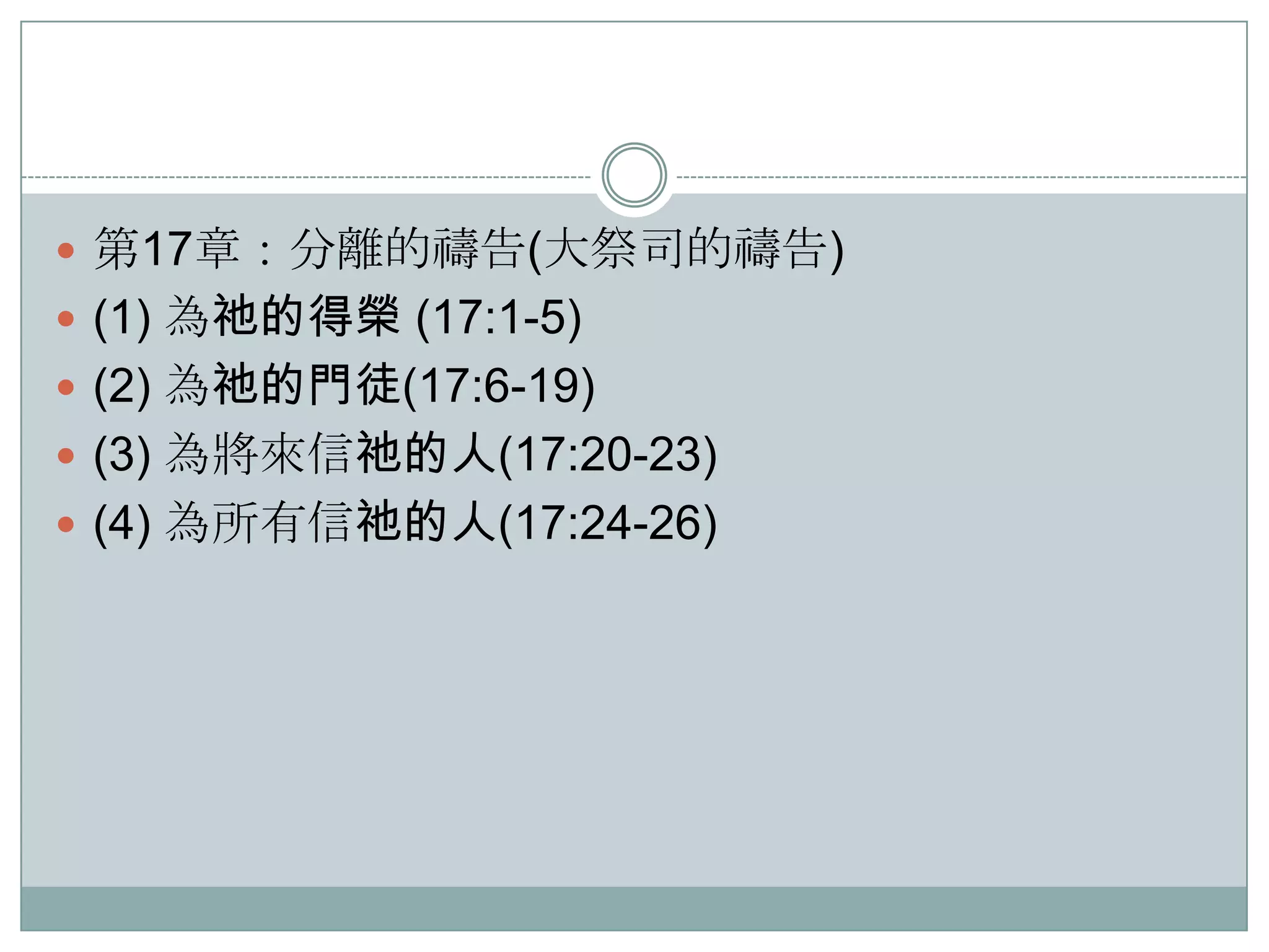  第17章：分離的禱告(大祭司的禱告)
 (1) 為祂的得榮 (17:1-5)
 (2) 為祂的門徒(17:6-19)
 (3) 為將來信祂的人(17:20-23)
 (4) 為所有信祂的人(17:24-26)

 