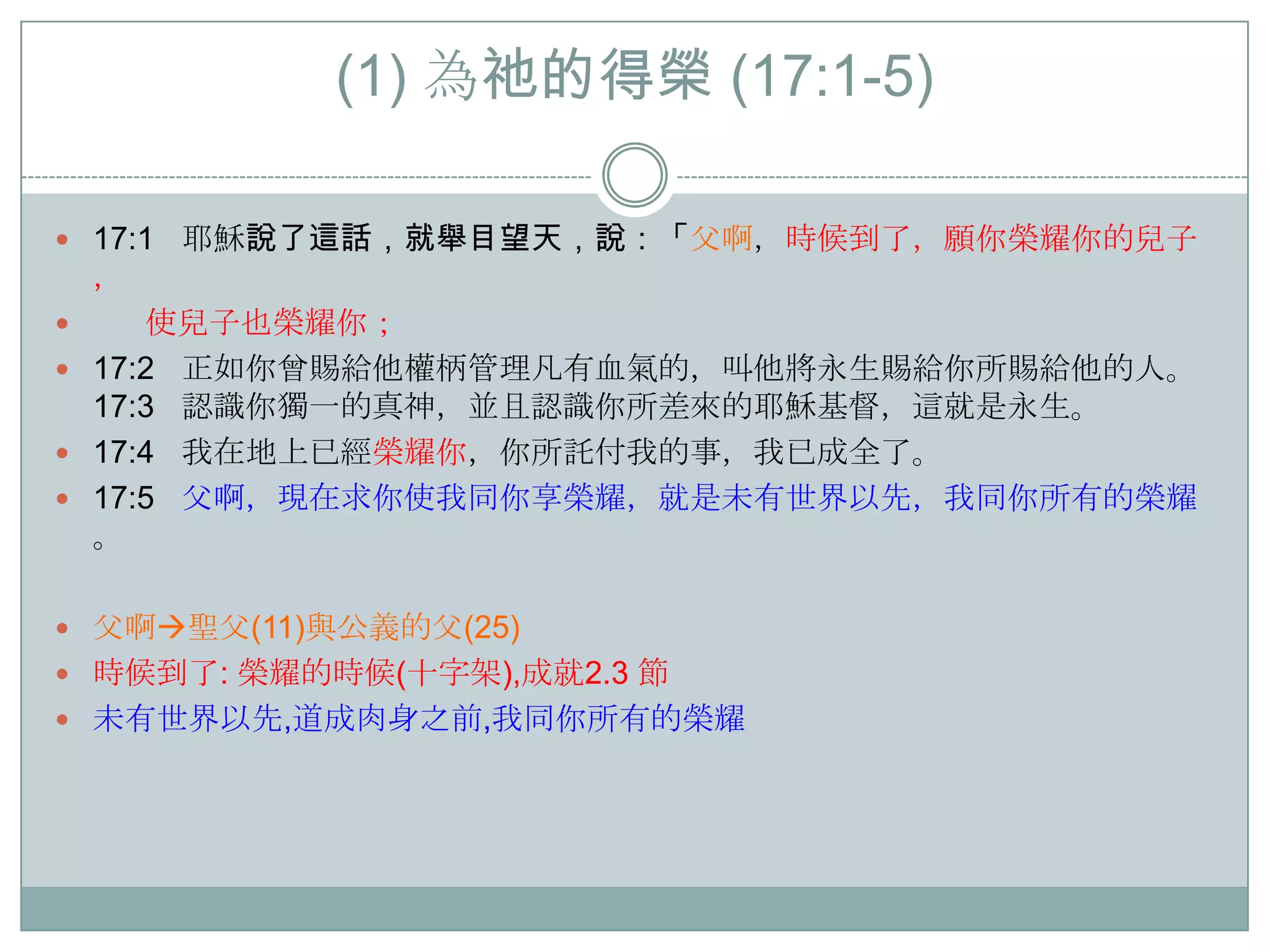 (1) 為祂的得榮 (17:1-5)
 17:1

耶穌說了這話，就舉目望天，說：「父啊，時候到了，願你榮耀你的兒子

，

使兒子也榮耀你；
 17:2 正如你曾賜給他權柄管理凡有血氣的，叫他將永生賜給你所賜給他的人。
17:3 認識你獨一的真神，並且認識你所差來的耶穌基督，這就是永生。
 17:4 我在地上已經榮耀你，你所託付我的事，我已成全了。
 17:5 父啊，現在求你使我同你享榮耀，就是未有世界以先，我同你所有的榮耀
。


 父啊聖父(11)與公義的父(25)
 時候到了: 榮耀的時候(十字架),成就2.3 節
 未有世界以先,道成肉身之前,我同你所有的榮耀

 