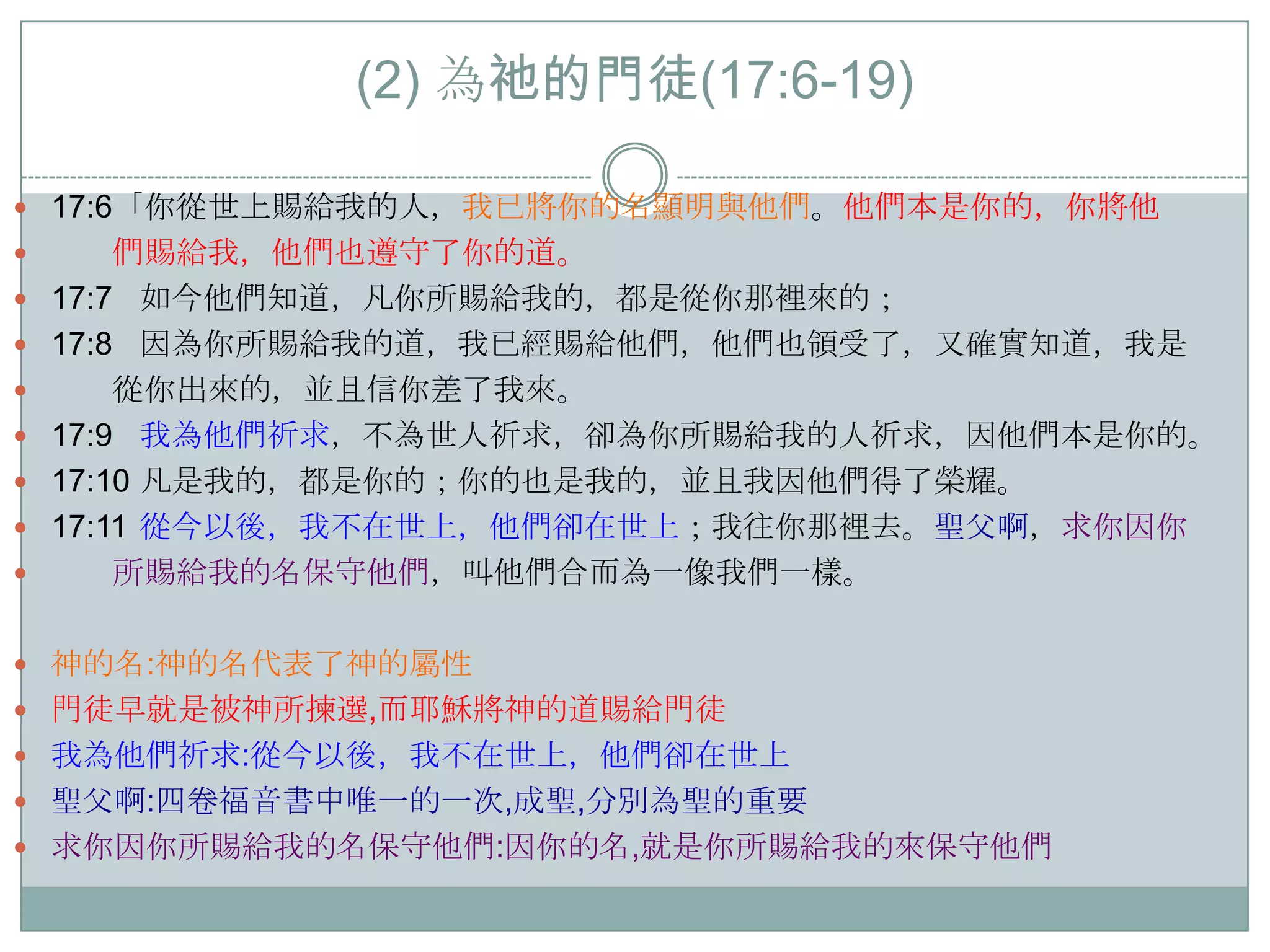 (2) 為祂的門徒(17:6-19)
 17:6「你從世上賜給我的人，我已將你的名顯明與他們。他們本是你的，你將他










們賜給我，他們也遵守了你的道。
17:7 如今他們知道，凡你所賜給我的，都是從你那裡來的；
17:8 因為你所賜給我的道，我已經賜給他們，他們也領受了，又確實知道，我是
從你出來的，並且信你差了我來。
17:9 我為他們祈求，不為世人祈求，卻為你所賜給我的人祈求，因他們本是你的。
17:10 凡是我的，都是你的；你的也是我的，並且我因他們得了榮耀。
17:11 從今以後，我不在世上，他們卻在世上；我往你那裡去。聖父啊，求你因你
所賜給我的名保守他們，叫他們吅而為一像我們一樣。

 神的名:神的名代表了神的屬性

 門徒早就是被神所揀選,而耶穌將神的道賜給門徒
 我為他們祈求:從今以後，我不在世上，他們卻在世上
 聖父啊:四卷福音書中唯一的一次,成聖,分別為聖的重要
 求你因你所賜給我的名保守他們:因你的名,就是你所賜給我的來保守他們

 