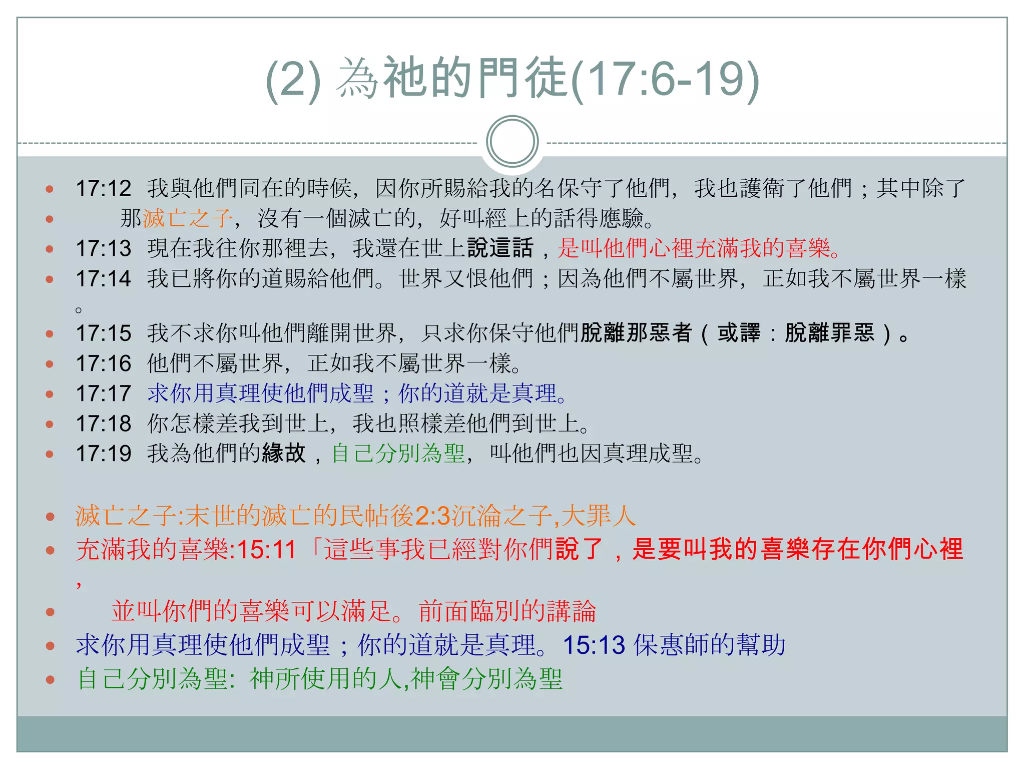 (2) 為祂的門徒(17:6-19)










17:12 我與他們同在的時候，因你所賜給我的名保守了他們，我也護衛了他們；其中除了
那滅亡之子，沒有一個滅亡的，好叫經上的話得應驗。
17:13 現在我往你那裡去，我還在世上說這話，是叫他們心裡充滿我的喜樂。
17:14 我已將你的道賜給他們。世界又恨他們；因為他們不屬世界，正如我不屬世界一樣
。
17:15 我不求你叫他們離開世界，只求你保守他們脫離那惡者（或譯：脫離罪惡）。
17:16 他們不屬世界，正如我不屬世界一樣。
17:17 求你用真理使他們成聖；你的道就是真理。
17:18 你怎樣差我到世上，我也照樣差他們到世上。
17:19 我為他們的緣故，自己分別為聖，叫他們也因真理成聖。

 滅亡之子:末世的滅亡的民帖後2:3沉淪之子,大罪人
 充滿我的喜樂:15:11「這些事我已經對你們說了，是要叫我的喜樂存在你們心裡

，

並叫你們的喜樂可以滿足。前面臨別的講論
 求你用真理使他們成聖；你的道就是真理。15:13 保惠師的幫助
 自己分別為聖: 神所使用的人,神會分別為聖


 