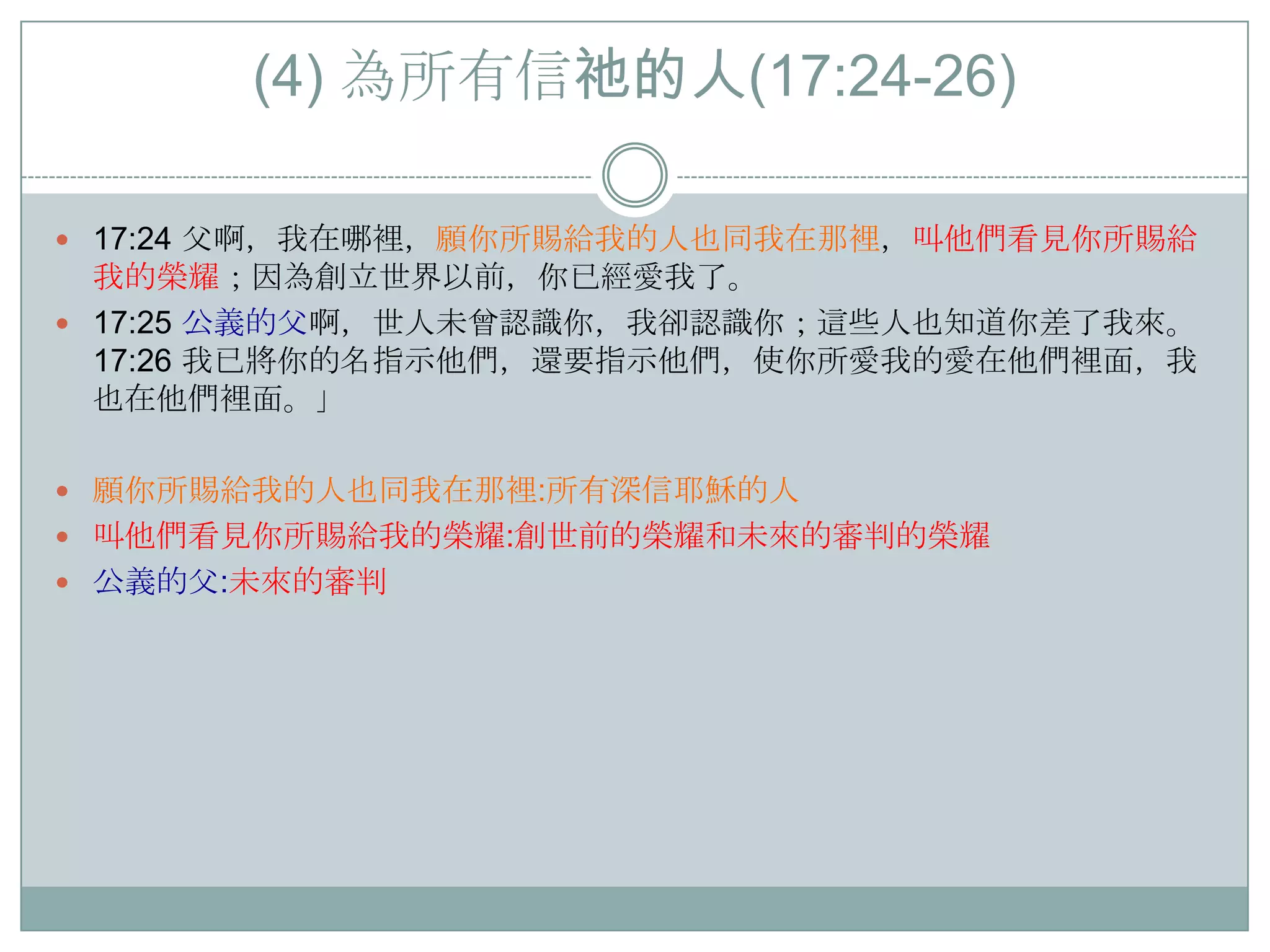 (4) 為所有信祂的人(17:24-26)
 17:24 父啊，我在哪裡，願你所賜給我的人也同我在那裡，叫他們看見你所賜給

我的榮耀；因為創立世界以前，你已經愛我了。
 17:25 公義的父啊，世人未曾認識你，我卻認識你；這些人也知道你差了我來。
17:26 我已將你的名指示他們，還要指示他們，使你所愛我的愛在他們裡面，我
也在他們裡面。」
 願你所賜給我的人也同我在那裡:所有深信耶穌的人

 叫他們看見你所賜給我的榮耀:創世前的榮耀和未來的審判的榮耀
 公義的父:未來的審判

 