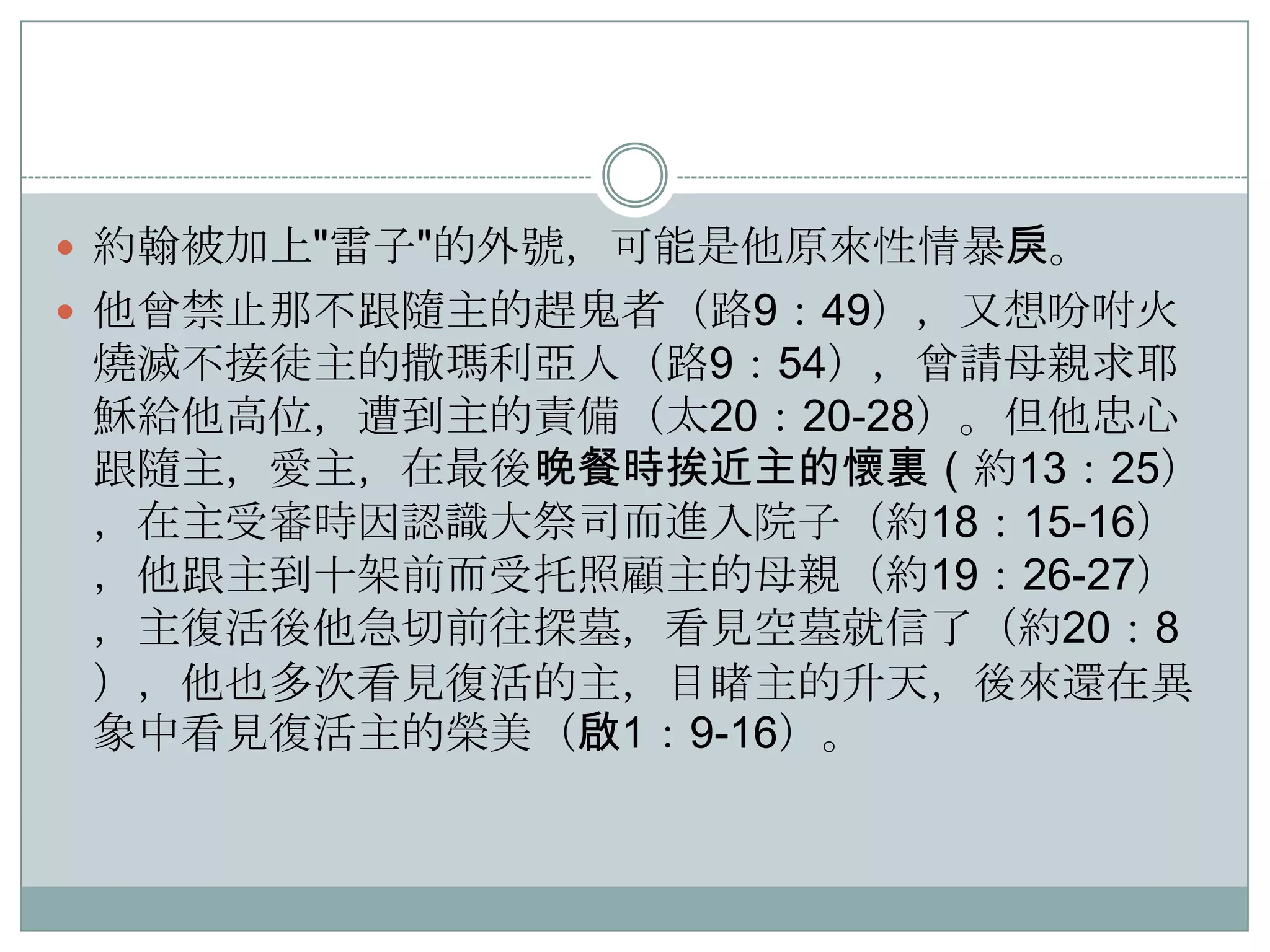  約翰被加上"雷子"的外號，可能是他原來性情暴戾。
 他曾禁止那不跟隨主的趕鬼者（路9：49），又想吩咐火

燒滅不接徒主的撒瑪利亞人（路9：54），曾請母親求耶
穌給他高位，遭到主的責備（太20：20-28）。但他忠心
跟隨主，愛主，在最後晚餐時挨近主的懷裏（約13：25）
，在主受審時因認識大祭司而進入院子（約18：15-16）
，他跟主到十架前而受托照顧主的母親（約19：26-27）
，主復活後他急切前往探墓，看見空墓就信了（約20：8
），他也多次看見復活的主，目睹主的升天，後來還在異
象中看見復活主的榮美（啟1：9-16）。

 