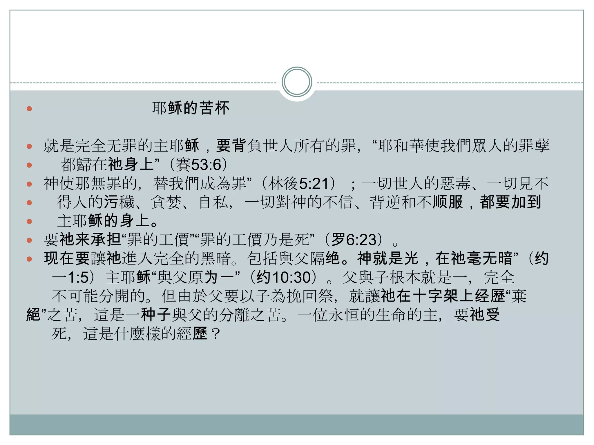 

耶稣的苦杯

就是完全无罪的主耶稣，要背負世人所有的罪，“耶和華使我們眾人的罪孽
都歸在祂身上”（賽53:6）
神使那無罪的，替我們成為罪”（林後5:21）；一切世人的惡毒、一切見不
得人的污穢、貪婪、自私，一切對神的不信、背逆和不顺服，都要加到
主耶稣的身上。
要祂来承担“罪的工價”“罪的工價乃是死”（罗6:23）。
现在要讓祂進入完全的黑暗。包括與父隔绝。神就是光，在祂毫无暗”（约
一1:5）主耶稣“與父原为一”（约10:30）。父與子根本就是一，完全
不可能分開的。但由於父要以子為挽回祭，就讓祂在十字架上经歷“棄
絕”之苦，這是一种子與父的分離之苦。一位永恒的生命的主，要祂受
死，這是什麼樣的經歷？








 