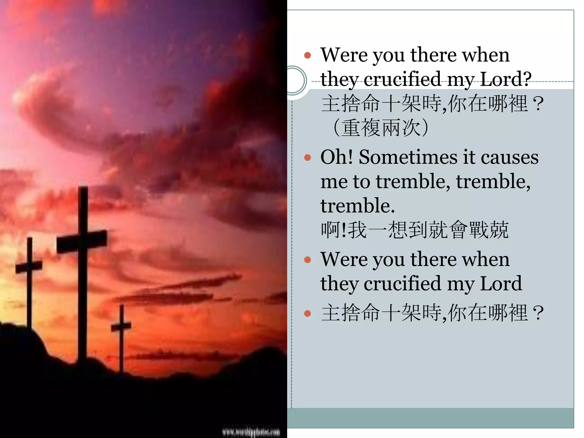  Were you there when

they crucified my Lord?
主捨命十架時,你在哪裡？
（重複兩次）
 Oh! Sometimes it causes
me to tremble, tremble,
tremble.
啊!我一想到就會戰兢
 Were you there when
they crucified my Lord
 主捨命十架時,你在哪裡？

 