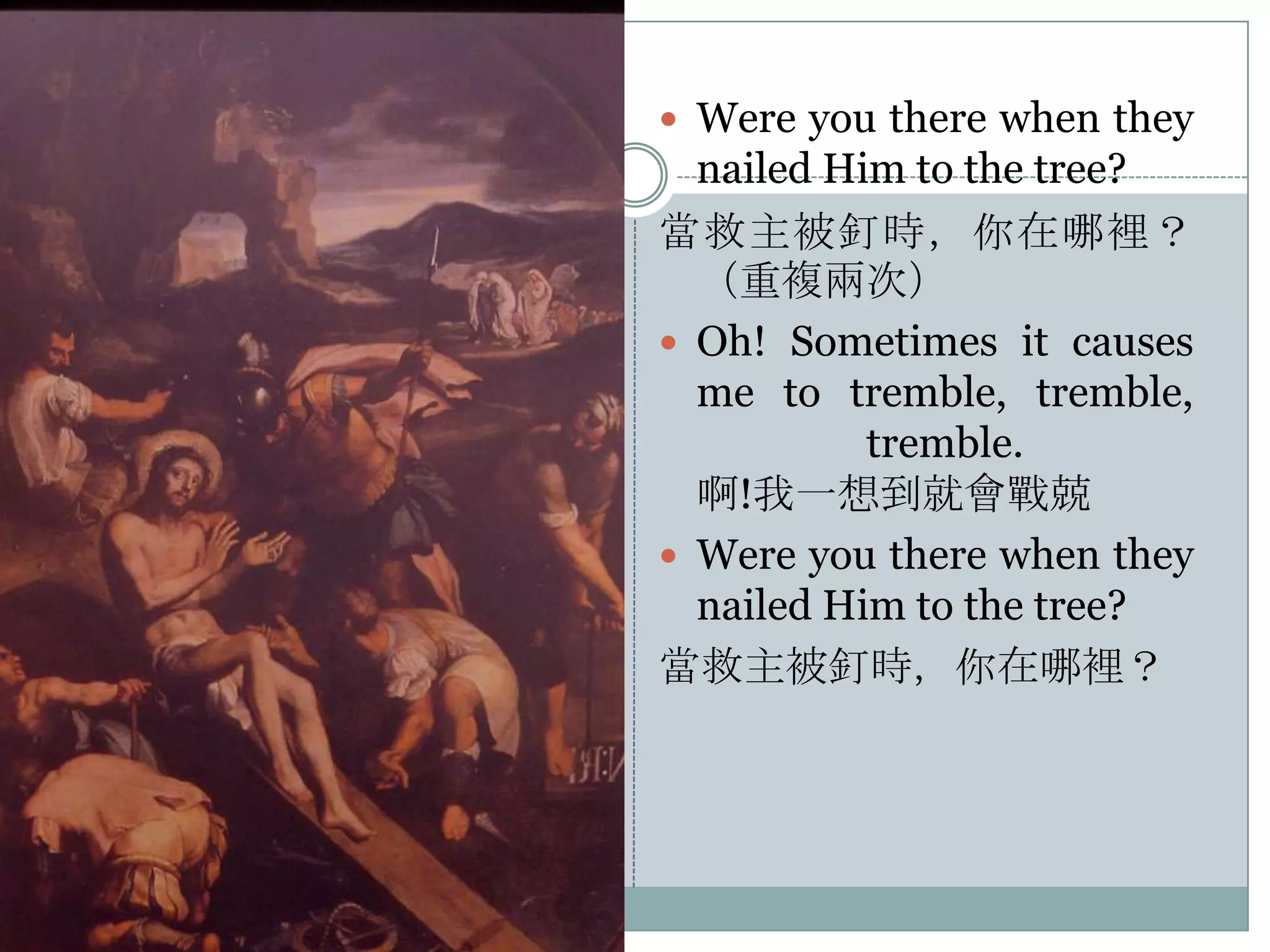  Were you there when they

nailed Him to the tree?
當救主被釘時，你在哪裡？
（重複兩次）
 Oh! Sometimes it causes
me to tremble, tremble,
tremble.
啊!我一想到就會戰兢
 Were you there when they
nailed Him to the tree?
當救主被釘時，你在哪裡？

 