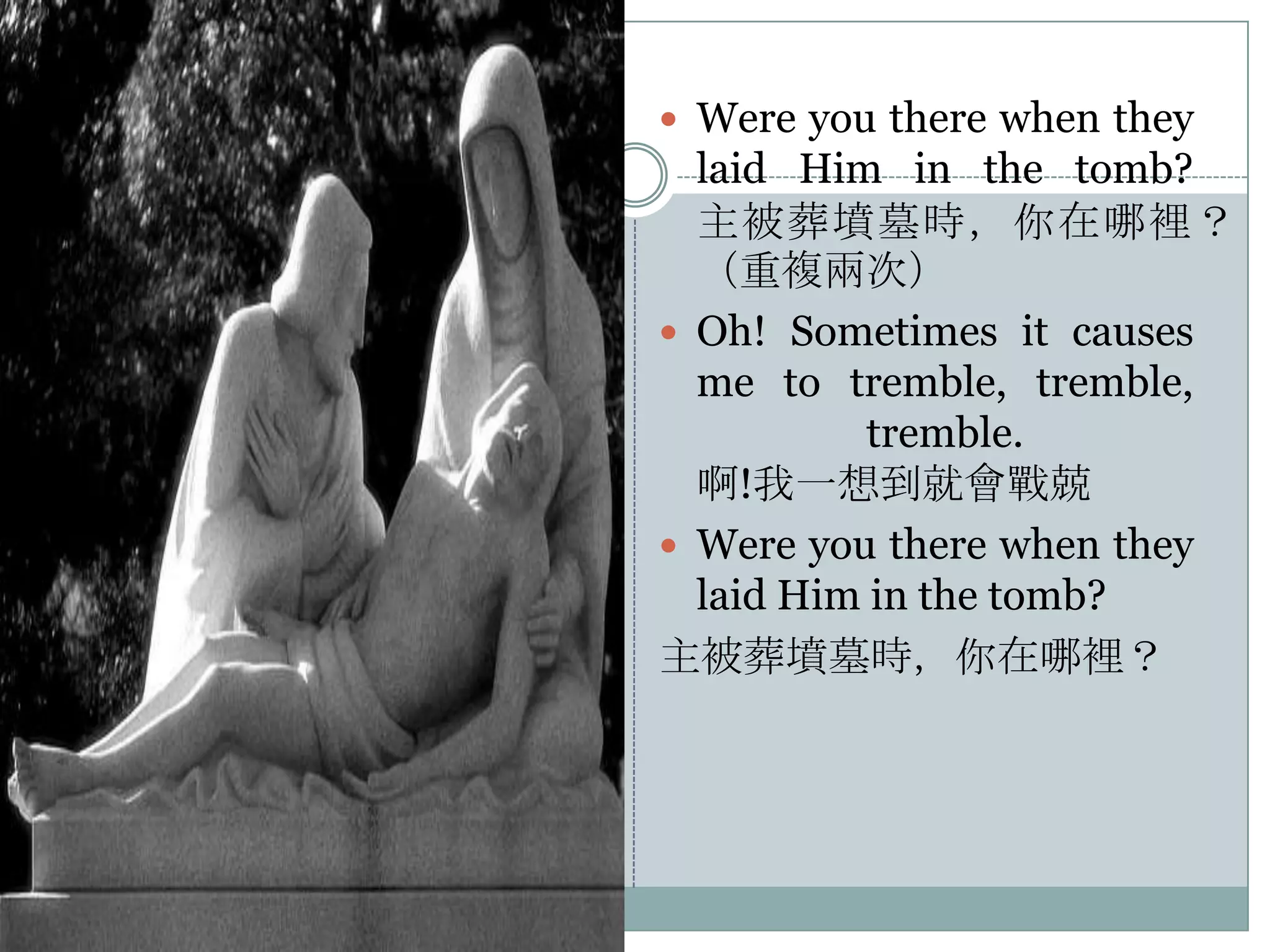  Were you there when they

laid Him in the tomb?
主被葬墳墓時，你在哪裡？
（重複兩次）
 Oh! Sometimes it causes
me to tremble, tremble,
tremble.
啊!我一想到就會戰兢
 Were you there when they
laid Him in the tomb?
主被葬墳墓時，你在哪裡？

 