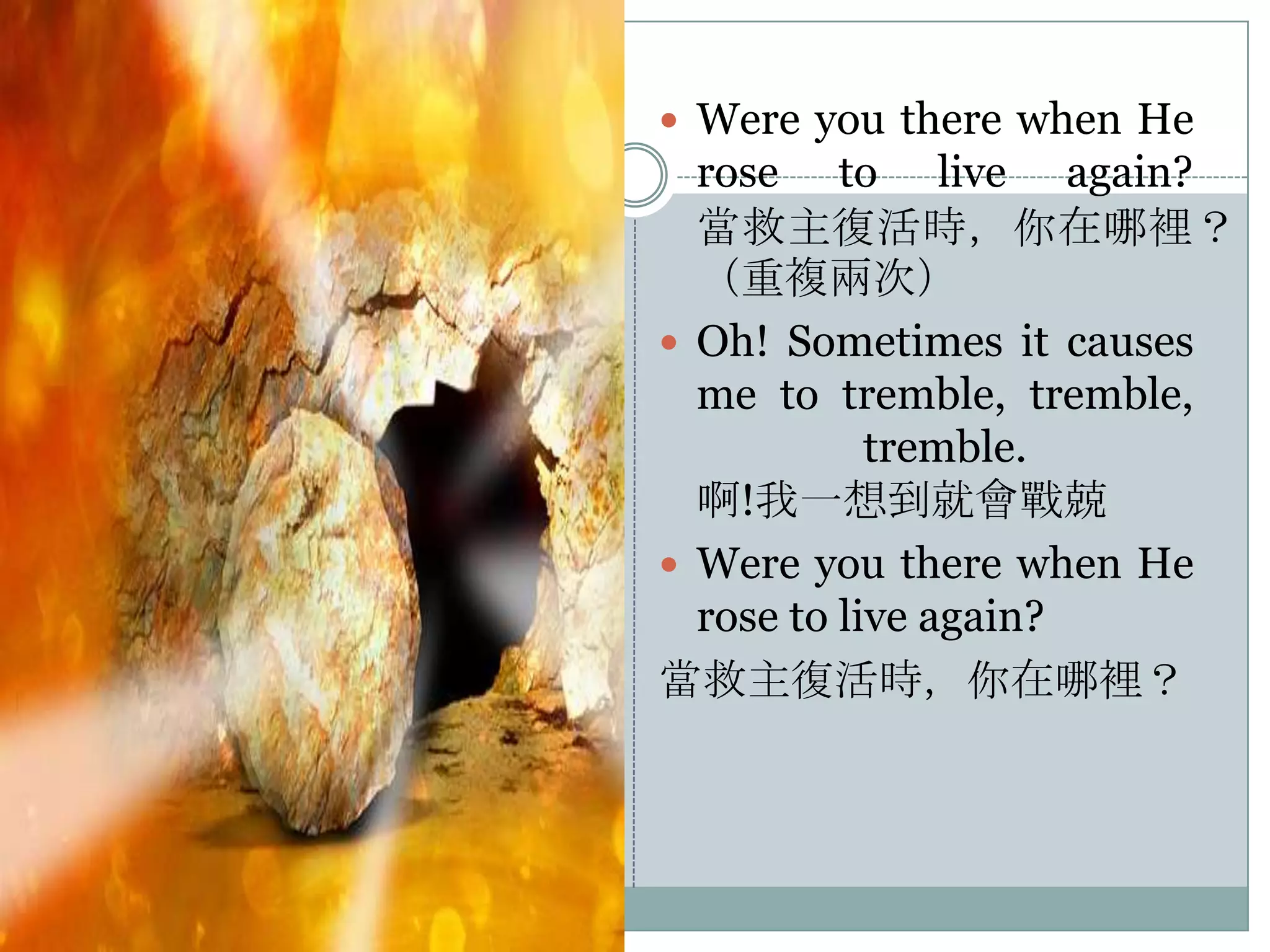  Were you there when He

rose to live again?
當救主復活時，你在哪裡？
（重複兩次）
 Oh! Sometimes it causes
me to tremble, tremble,
tremble.
啊!我一想到就會戰兢
 Were you there when He
rose to live again?
當救主復活時，你在哪裡？

 