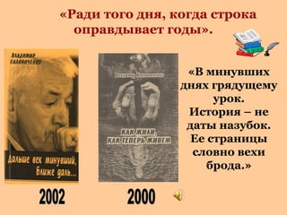 «Ради того дня, когда строка
оправдывает годы».
«В минувших
днях грядущему
урок.
История – не
даты назубок.
Ее страницы
словно вехи
брода.»

 