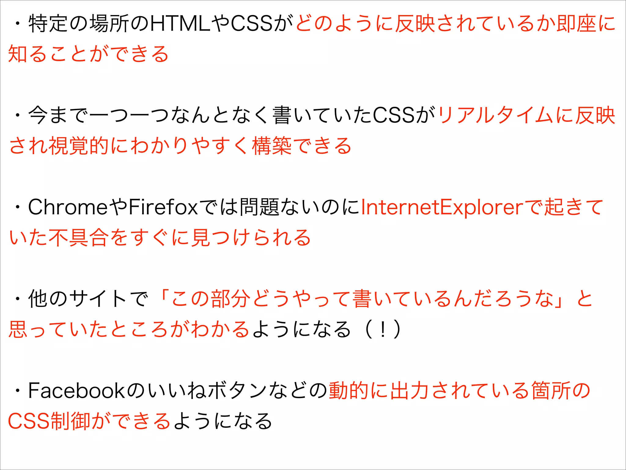 ・特定の場所のHTMLやCSSがどのように反映されているか即座に
知ることができる
!

・今まで一つ一つなんとなく書いていたCSSがリアルタイムに反映
され視覚的にわかりやすく構築できる
!

・ChromeやFirefoxでは問題ないのにInternetExplorerで起きて
いた不具合をすぐに見つけられる
!

・他のサイトで「この部分どうやって書いているんだろうな」と
思っていたところがわかるようになる（！）
!

・Facebookのいいねボタンなどの動的に出力されている箇所の
CSS制御ができるようになる

 