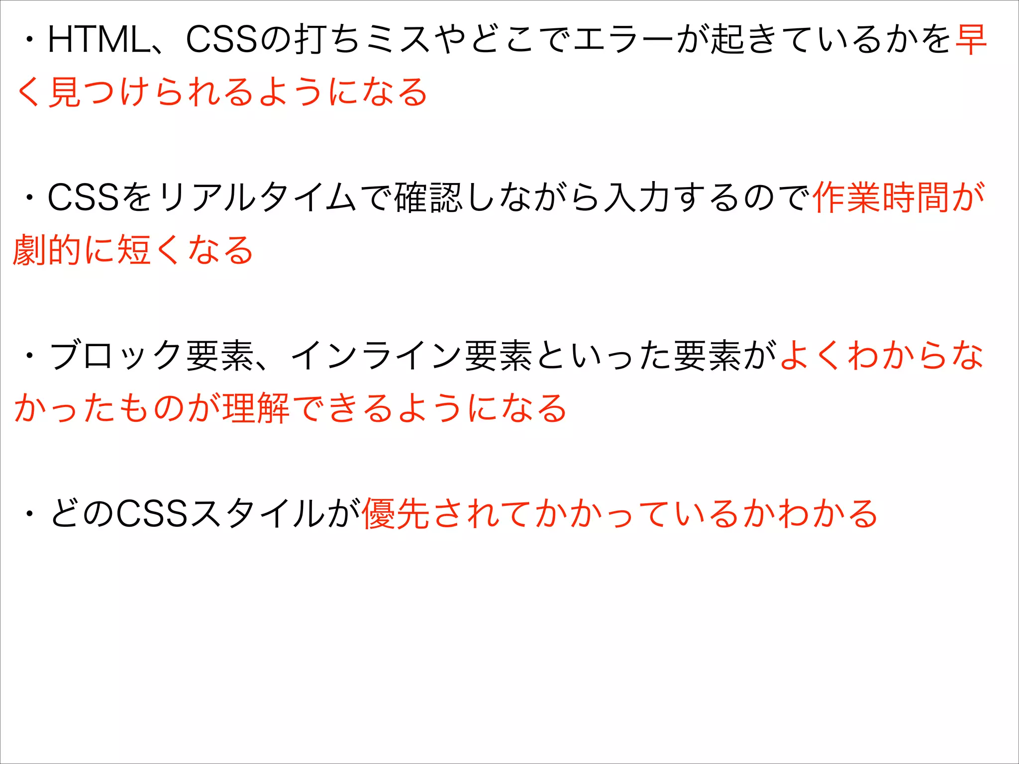 ・HTML、CSSの打ちミスやどこでエラーが起きているかを早
く見つけられるようになる
!

・CSSをリアルタイムで確認しながら入力するので作業時間が
劇的に短くなる
!

・ブロック要素、インライン要素といった要素がよくわからな
かったものが理解できるようになる
!

・どのCSSスタイルが優先されてかかっているかわかる

 