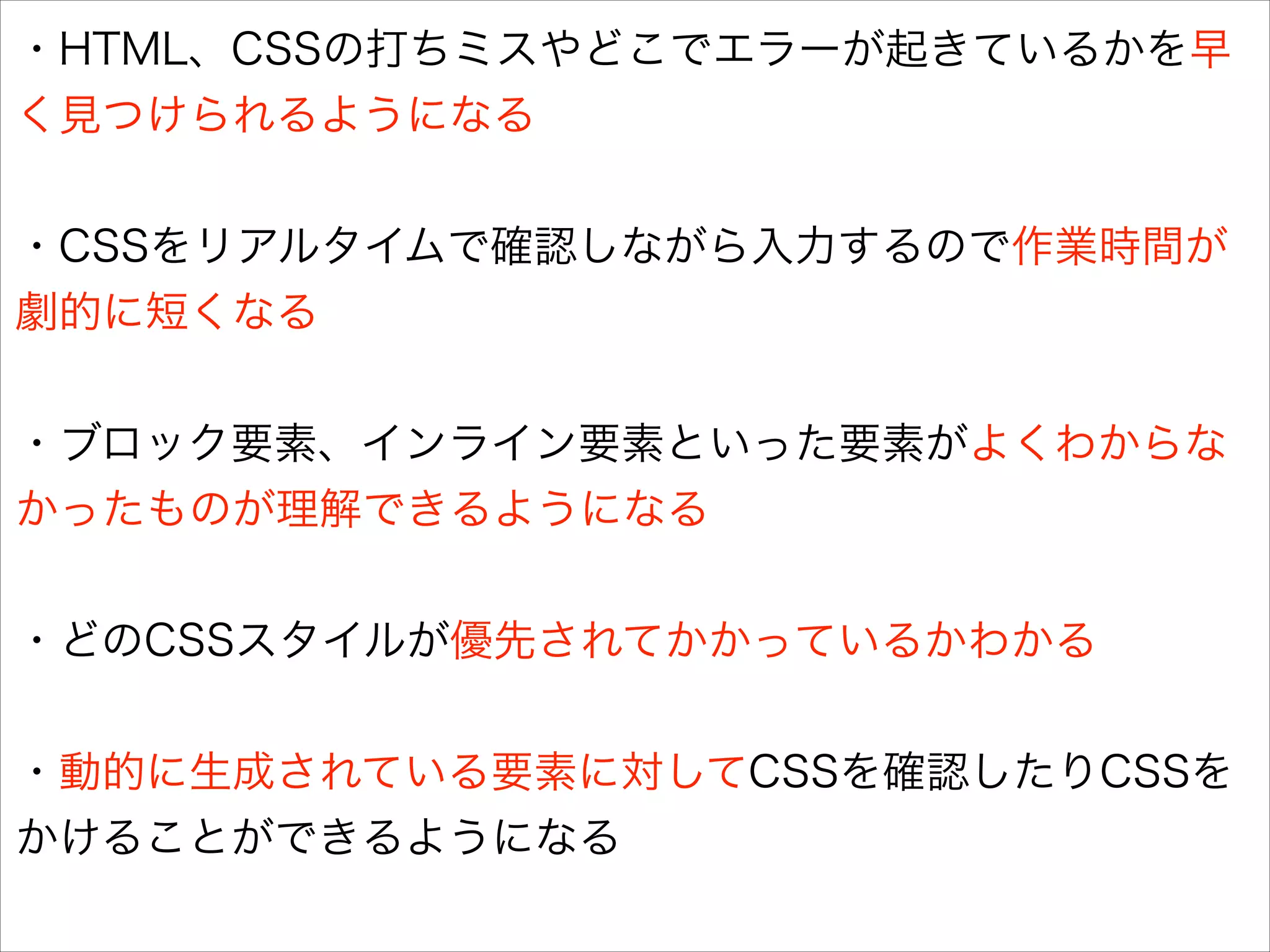 ・HTML、CSSの打ちミスやどこでエラーが起きているかを早
く見つけられるようになる
!

・CSSをリアルタイムで確認しながら入力するので作業時間が
劇的に短くなる
!

・ブロック要素、インライン要素といった要素がよくわからな
かったものが理解できるようになる
!

・どのCSSスタイルが優先されてかかっているかわかる
!

・動的に生成されている要素に対してCSSを確認したりCSSを
かけることができるようになる

 