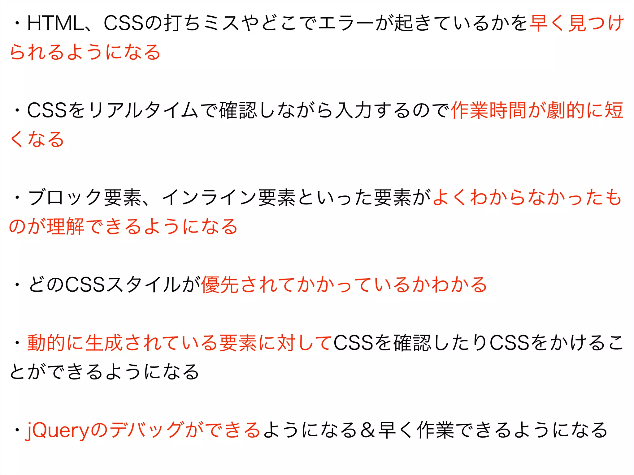 ・HTML、CSSの打ちミスやどこでエラーが起きているかを早く見つけ
られるようになる
!

・CSSをリアルタイムで確認しながら入力するので作業時間が劇的に短
くなる
!

・ブロック要素、インライン要素といった要素がよくわからなかったも
のが理解できるようになる
!

・どのCSSスタイルが優先されてかかっているかわかる
!

・動的に生成されている要素に対してCSSを確認したりCSSをかけるこ
とができるようになる
!

・jQueryのデバッグができるようになる＆早く作業できるようになる

 