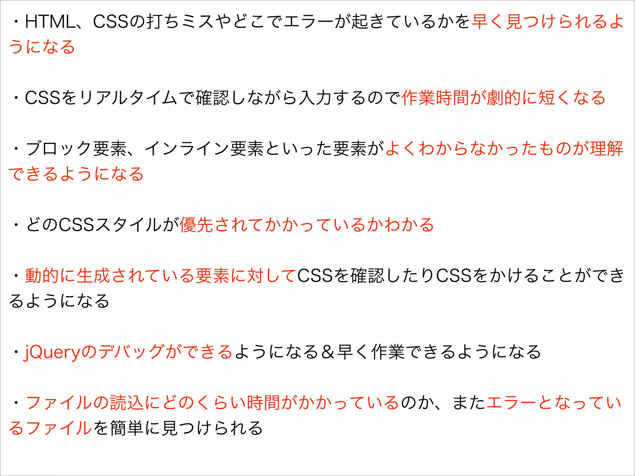・HTML、CSSの打ちミスやどこでエラーが起きているかを早く見つけられるよ
うになる
!

・CSSをリアルタイムで確認しながら入力するので作業時間が劇的に短くなる
!

・ブロック要素、インライン要素といった要素がよくわからなかったものが理解
できるようになる
!

・どのCSSスタイルが優先されてかかっているかわかる
!

・動的に生成されている要素に対してCSSを確認したりCSSをかけることができ
るようになる
!

・jQueryのデバッグができるようになる＆早く作業できるようになる
!

・ファイルの読込にどのくらい時間がかかっているのか、またエラーとなってい
るファイルを簡単に見つけられる

 