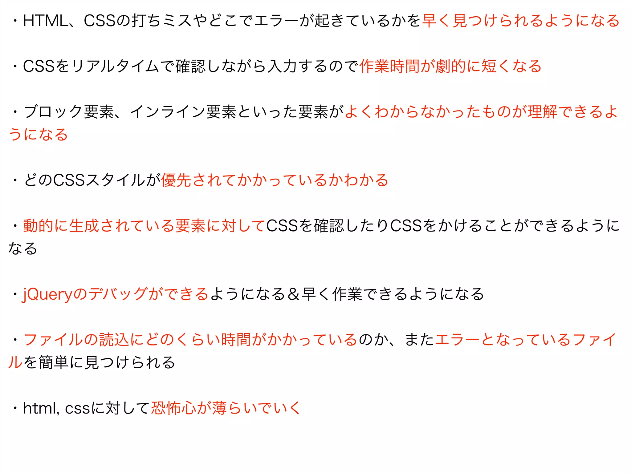 ・HTML、CSSの打ちミスやどこでエラーが起きているかを早く見つけられるようになる
!
・CSSをリアルタイムで確認しながら入力するので作業時間が劇的に短くなる
!
・ブロック要素、インライン要素といった要素がよくわからなかったものが理解できるよ
うになる
!
・どのCSSスタイルが優先されてかかっているかわかる
!
・動的に生成されている要素に対してCSSを確認したりCSSをかけることができるように
なる
!
・jQueryのデバッグができるようになる＆早く作業できるようになる
!
・ファイルの読込にどのくらい時間がかかっているのか、またエラーとなっているファイ
ルを簡単に見つけられる
!
・html, cssに対して恐怖心が薄らいでいく

 