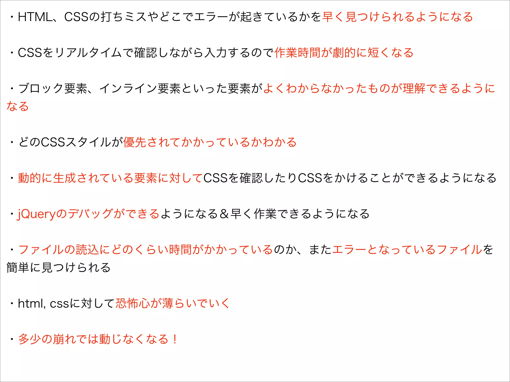 ・HTML、CSSの打ちミスやどこでエラーが起きているかを早く見つけられるようになる

!
・CSSをリアルタイムで確認しながら入力するので作業時間が劇的に短くなる

!
・ブロック要素、インライン要素といった要素がよくわからなかったものが理解できるように
なる

!
・どのCSSスタイルが優先されてかかっているかわかる

!
・動的に生成されている要素に対してCSSを確認したりCSSをかけることができるようになる

!
・jQueryのデバッグができるようになる＆早く作業できるようになる

!
・ファイルの読込にどのくらい時間がかかっているのか、またエラーとなっているファイルを
簡単に見つけられる

!
・html, cssに対して恐怖心が薄らいでいく

!
・多少の崩れでは動じなくなる！

 