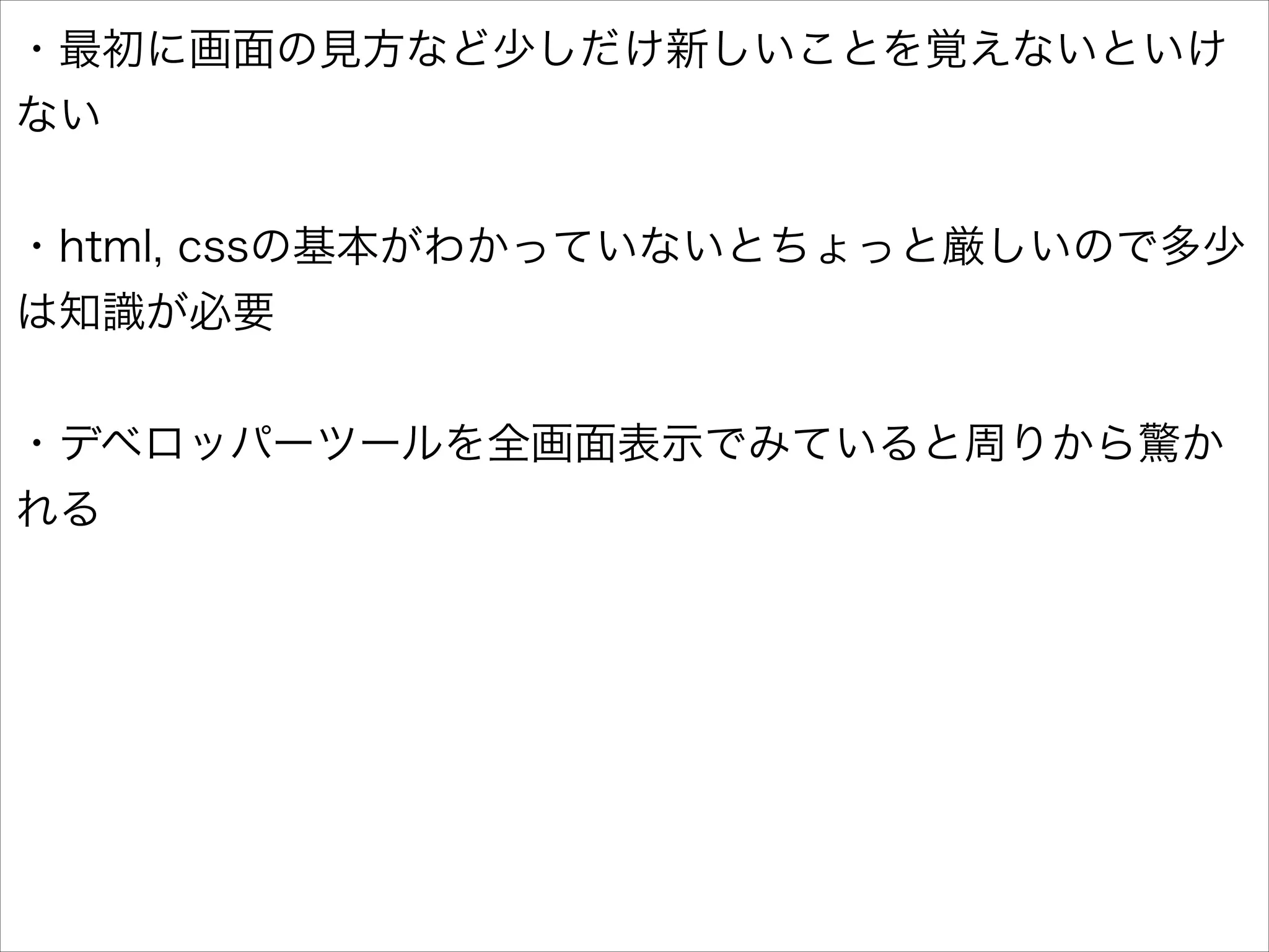 ・最初に画面の見方など少しだけ新しいことを覚えないといけ
ない
!

・html, cssの基本がわかっていないとちょっと厳しいので多少
は知識が必要
!

・デベロッパーツールを全画面表示でみていると周りから驚か
れる

 