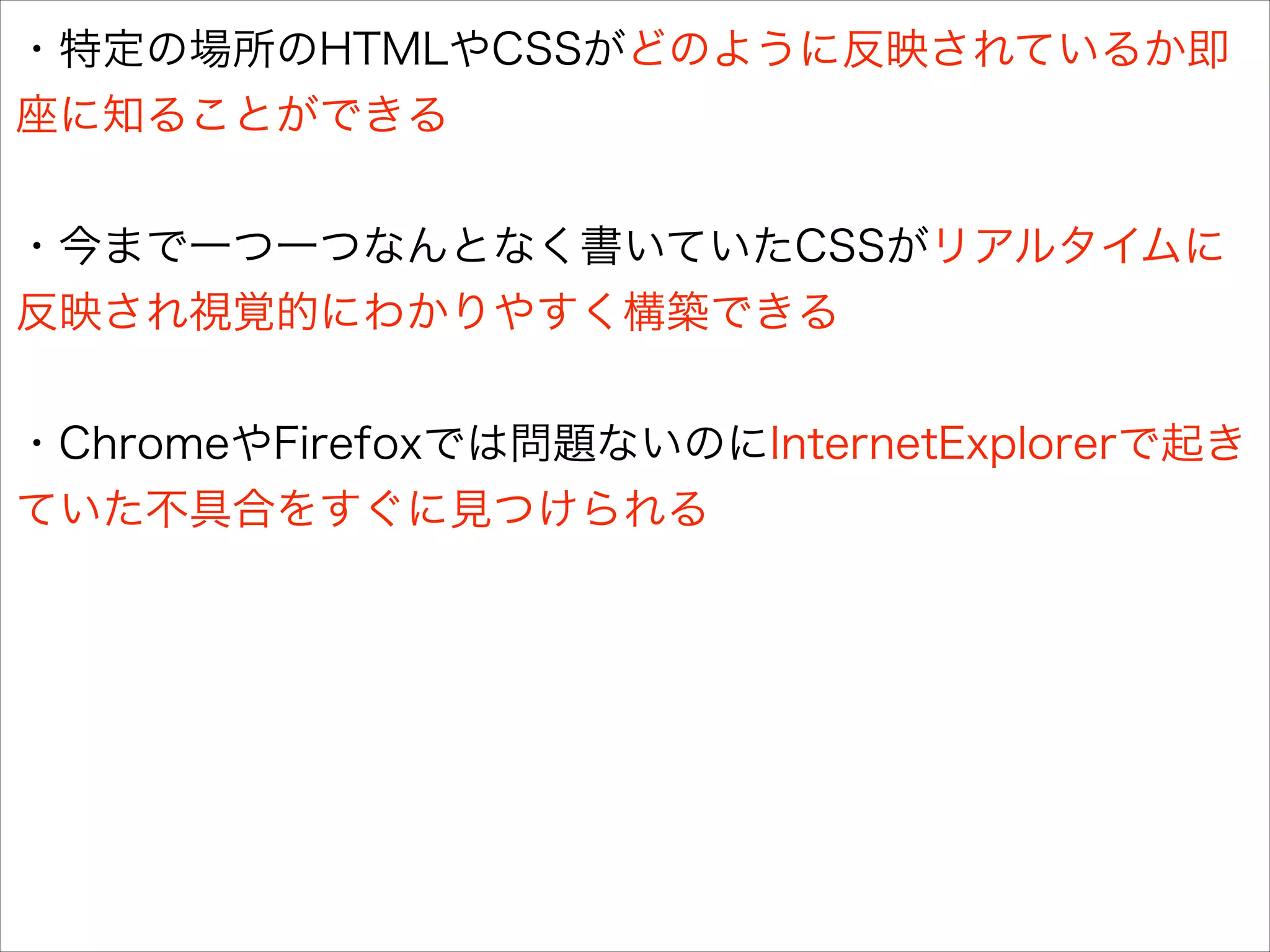 ・特定の場所のHTMLやCSSがどのように反映されているか即
座に知ることができる
!

・今まで一つ一つなんとなく書いていたCSSがリアルタイムに
反映され視覚的にわかりやすく構築できる
!

・ChromeやFirefoxでは問題ないのにInternetExplorerで起き
ていた不具合をすぐに見つけられる

 