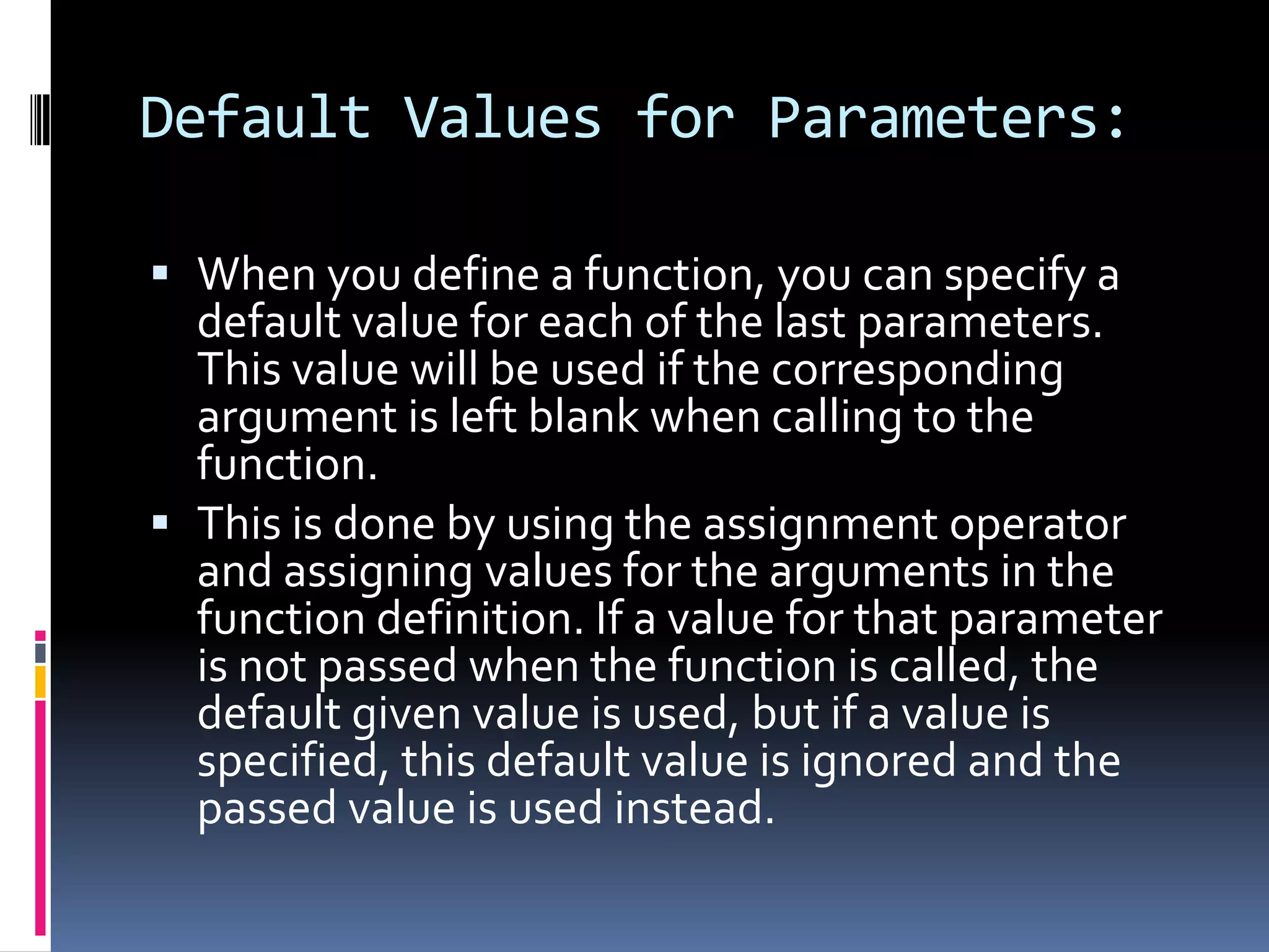 Default Values for Parameters:
 When you define a function, you can specify a
default value for each of the last parameters.
This value will be used if the corresponding

argument is left blank when calling to the
function.
 This is done by using the assignment operator
and assigning values for the arguments in the
function definition. If a value for that parameter
is not passed when the function is called, the
default given value is used, but if a value is
specified, this default value is ignored and the
passed value is used instead.

 